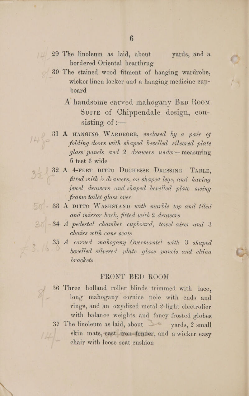 29 The linoleum as laid, about yards, and a bordered Oriental hearthrug 30 The stained wood fitment of hanging wardrobe, wicker linen locker and a hanging medicine cup- board A handsome carved mahogany Bep Room Surre of Chippendale design, con- sisting of :— 31 A HANGING WARDROBE, enclosed by a pair of folding doors with shaped bevelled silvered plate glass panels and 2 drawers under— measuring 5 teet 6 wide 32 A 4-FEET DITTO DucHeEsse Dressing TABLE, fitted with 5 drawers, on shaped legs, and having jewel drawers and shaped bevelled plate swing frame toilet glass over - 838 A DITTO WASHSTAND with marble top and tiled and mirror back, fitted with 2 drawers -34 A pedestal chamber cupboard, towel atrer and 3 chairs wtth cane seats 35 A carved mahogany Overmantel with 3 shaped ; bevelled silvered plate glass panels and china brackets FRONT BED ROOM 36 Three holland roller blinds trimmed with lace, long mahogany cornice pole with ends and rings, and an oxydized metal 2-light electrolier with balance weights and fancy frosted globes 37 The linoleum as laid, about ——* yards, 2 small skin mats, cast iron<fender, and a wicker easy chair with loose seat cushion