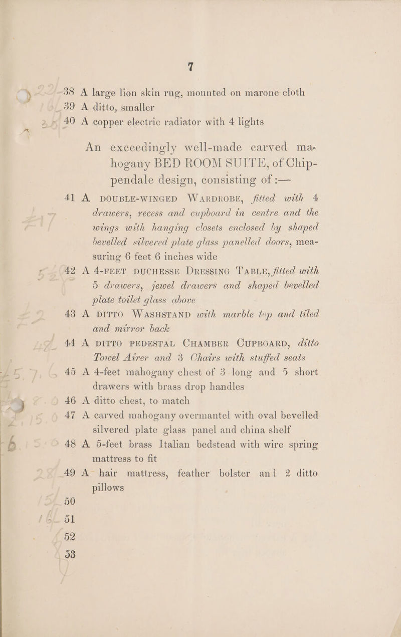 Sas 38 39 A] A large lion skin rug, mounted on marone cloth A ditto, smaller An exceedingly well-made carved ma- hogany BED ROOM SUITE, of Chip- pendale design, consisting of :— A DOUBLE-WINGED WARDROBE, fitted with 4 drawers, vecess and cupboard in centre and the wings with hanging closets enclosed by shaped bevelled silvered plate glass panelled doors, mea- suring 6 feet 6 inches wide A 4-FEET DUCHESSE DressiInG TABLE, fitted with 5 drawers, jewel drawers and shaped bevelled plate toilet glass above A piTtto WASHSTAND with marble top and tiled and mirror back A DITTO PEDESTAL CHAMBER CUPBOARD, ditto Towel Airer and 3 Chairs with stuffed seats drawers with brass drop handles A ditto chest, to match A carved mahogany overmantel with oval bevelled silvered plate glass panel and china shelf A 6d-feet brass Italian bedstead with wire spring mattress to fit A hair mattress, feather bolster ani 2 ditto pillows