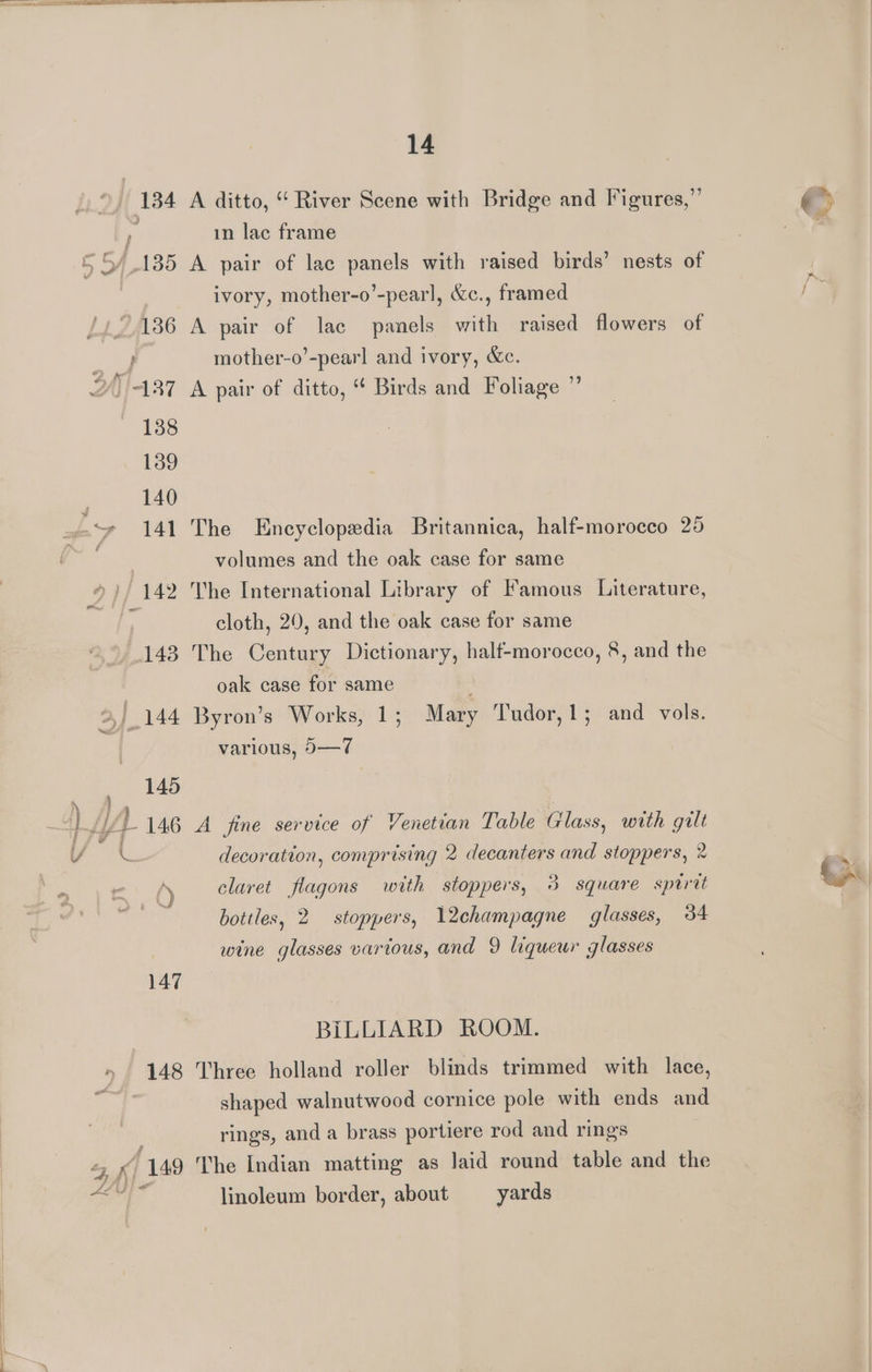 134 A ditto, “River Scene with Bridge and Figures,” in lac frame 5 5/135 A pair of lac panels with raised birds’ nests of . ivory, mother-o’-pearl, &amp;c., framed /1°186 A pair of lac panels with raised flowers of oe mother-o’-pearl and ivory, &amp;c. 2/)'-137 A pair of ditto, “ Birds and Foliage ” 138 139 140 “» 141 The Encyclopedia Britannica, half-morocco 25 Paee volumes and the oak case for same *)/ 142 The International Library of Famous Literature, ; cloth, 20, and the oak case for same 143 The Century Dictionary, half-morocco, 8, and the oak case for same . 2, | 144 Byron’s Works, 1; Mary Tudor, 1; and vols. various, 9—7 _» §4 ld 146 A fine service of Venetian Table Glass, with gilt fs | } J Ys’ decoration, comprising 2 decanters and stoppers, 2 ; A claret flagons with stoppers, 3 square sptrit sid bottles, 2 stoppers, l2champagne glasses, 34 wine glasses various, and 9 liqueur glasses 147 BiLLIARD ROOM. 148 Three holland roller blinds trimmed with lace, | shaped walnutwood cornice pole with ends and rings, and a brass portiere rod and rings 4 P| 149 The Indian matting as laid round table and the ial linoleum border, about —yards