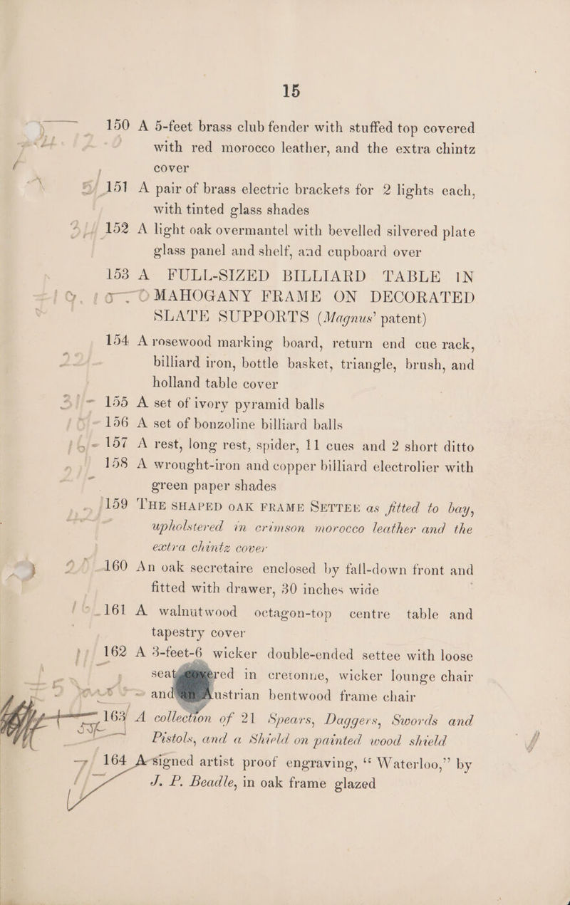 » 150 A 5-feet brass club fender with stuffed top covered Lt | with red morocco leather, and the extra chintz i ; cover ai “151 A pair of brass electric brackets for 2 lights each, with tinted glass shades ©, 162 A light oak overmantel with bevelled silvered plate glass panel and shelf, aad cupboard over 153 A FULL-SIZED BILLIARD TABLE 1N iG. 107 OMAHOGANY FRAME ON DECORATED SLATE SUPPORTS (Magnus’ patent) 154 A rosewood marking board, return end cue rack, billiard iron, bottle basket, triangle, brush, and holland table cover = 155 A set of ivory pyramid balls /* ~ 106 A set of bonzoline billiard balls ,~ 1d7 A rest, long rest, spider, 11 cues and 2 short ditto 158 A wrought-iron and copper billiard electrolier with | green paper shades (159 THE SHAPED oAK FRAME SETTEE as _fitted to bay, upholstered in crimson morocco leather and the extra chintz cover ie ° 160 An oak secretaire enclosed by fall-down front and fitted with drawer, 30 inches wide © 161 A walnutwood octagon-top centre table and tapestry cover ppp 162 A eer - wicker deabistenaca settee with loose seatg@@mercd in cretonne, wicker lounge chair at aN i A. Austrian bentwood frame chair 3f A collet of 21 Spears, Daggers, Swords and Pistols, and a Shield on painted wood shield ‘signed artist proof engraving, Waterloo,” by J. P. Beadle, in oak frame glazed
