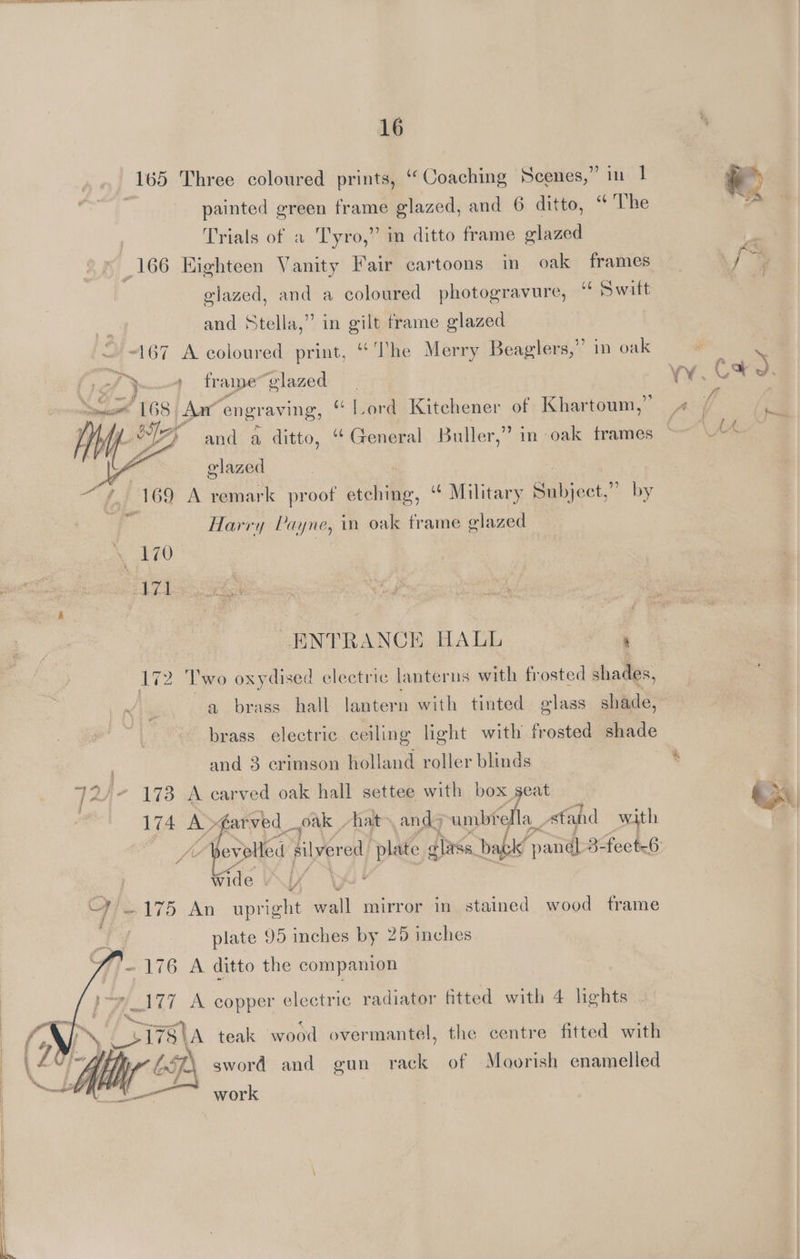 165 Three coloured prints, “Coaching Scenes,” in 1 painted green frame glazed, and 6 ditto, ‘ The _166 Highteen Vanity Fair cartoons in oak frames glazed, and a coloured photogravure, Switt 167 A coloured print, ‘Ihe Merry Beaglers,” in oak Somes’ 168 | Aan” engraving, “Tord Kitchener of Khartoum,” 169 A remark proof etching, “¢ Military Beiject.” by 5 400 Bal ee ENTRANCE HALL ' 172 ‘Two oxydised electric lanterns with frosted shades, | a brass hall lantern with tinted glass shade, brass electric ceiling light with frosted shade ; and 3 crimson holland roller blinds 72/- 178 A carved oak hall settee with box seat 174 A >farved_ oak | hat and umbrella stand with 4 plate 95 inches by 25 inches ~ 176 A ditto the companion _177 A copper electric radiator fitted with 4 lights \ Cia teak wood over ‘mantel, the centre fitted with ie sword and gun rack of Moorish enamelled | ay work ®
