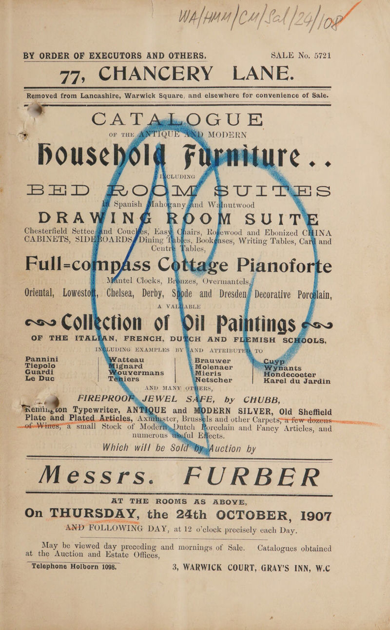 BY ORDER OF EXECUTORS AND OTHERS, SALE No. 5721 , CHANCERY LANE. Removed from Lancashire, Warwick Square, and elsewhere for ¢ convenience e of Sale. = CAT tgh.O GUE * pousenéld i. BHD Mnutwood DRA WIN SUIT Chesterfield Setteesind Couckfes, Easy G airs, Rogewood and Ebonized CE INA CABINETS, eLDy BOARDS Dining ‘Tables, Bookg ases, Writing Tables, Car@ and ge Pianofo te Centr ables, .Mf&amp;ntel Clocks, Bré nzZes, MOneGénidlod pAss Ce Oriental, Lowestof, Chelsea, Derby, Sihode and Dresden: Decorative Pog ain, A VALEABLE Jpeg ction of Dil Pai lings ¢o~ OF THE ITALIAN, FRENCH, DU‘ cH AND FUEMISH SCH [OOLS, INGLUDING EXAMPLES BY AND ATTRIBUTED, TO Ae ster bof Spanish CLUDING S fahogan y yA Pannini “Weoatteau . Brauwer Tiepolo ignard ‘-Molenaer Tae ants Guardi Wouvermans Mieris Hondecoeter Le Duc ae iers “‘Netscher Karel du Jardin AND MANY OTHERS, JEWEL SAFE, by CHUBB, QUE and [ODERN SILYER, Old Sheffield ster, Brus els and other Carpets: ie small Sack ot Model » Dutch Borcelain and Fancy Articles, and numerous Useful Effects. Which will be Sold ™¥y Auction by Messrs. FURBER Ed 3 FIREPROOP ‘Rone on Typewriter, Ep Plate and Pla , Axt May be viewed day preceding ae mornings of Sale. Catalogues obtained at the Auction and Estate Offices, RBH taErcng