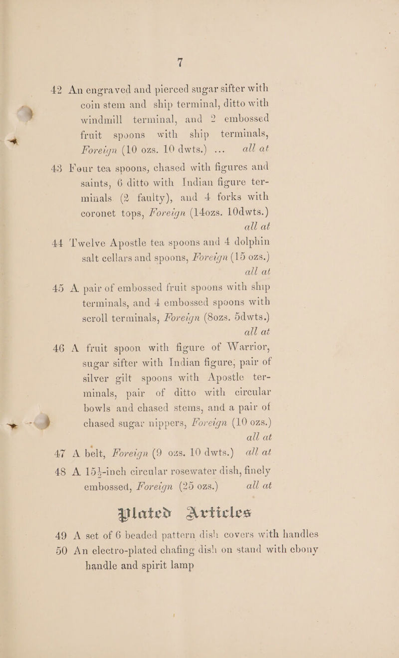 fi 42 An engraved and pierced sugar sifter with ” coin stem and ship terminal, ditto with windmill terminal, and 2 embossed &amp; fruit spoons with ship terminals, Foreiyn (10 ozs. 10 dwts.) ... all at 43 Four tea spoons, chased with figures and saints, 6 ditto with Indian figure ter- minals (2 faulty), and 4 forks with coronet tops, Moreign (14ozs. 10dwts. ) all at 44 ‘'welve Apostle tea spoons and 4 dolphin salt cellars and spoons, Moredgn (15 ozs.) all at 45 A pair of embossed fruit spoons with ship terminals, and 4 embossed spoons with scroll terminals, Foreign (8ozs. ddwts.) all at 46 A fruit spoon with figure of Warrior, sugar sifter with Indian figure, pair of silver gilt spoons with Apostle ter- minals, pair of ditto with circular bowls and chased stems, and a pair of > =] chased sugar nippers, Yoreign (10 ozs.) all at 47 A belt, Foreign (9 ozs. 10 dwts.) all at 48 A 154-inch circular rosewater dish, finely embossed, Foreign (25 ozs.) all at lated Articles 49 A set of 6 beaded pattern dish covers with handles 50 An electro-plated chafing dish on stand with ebony handle and spirit lamp