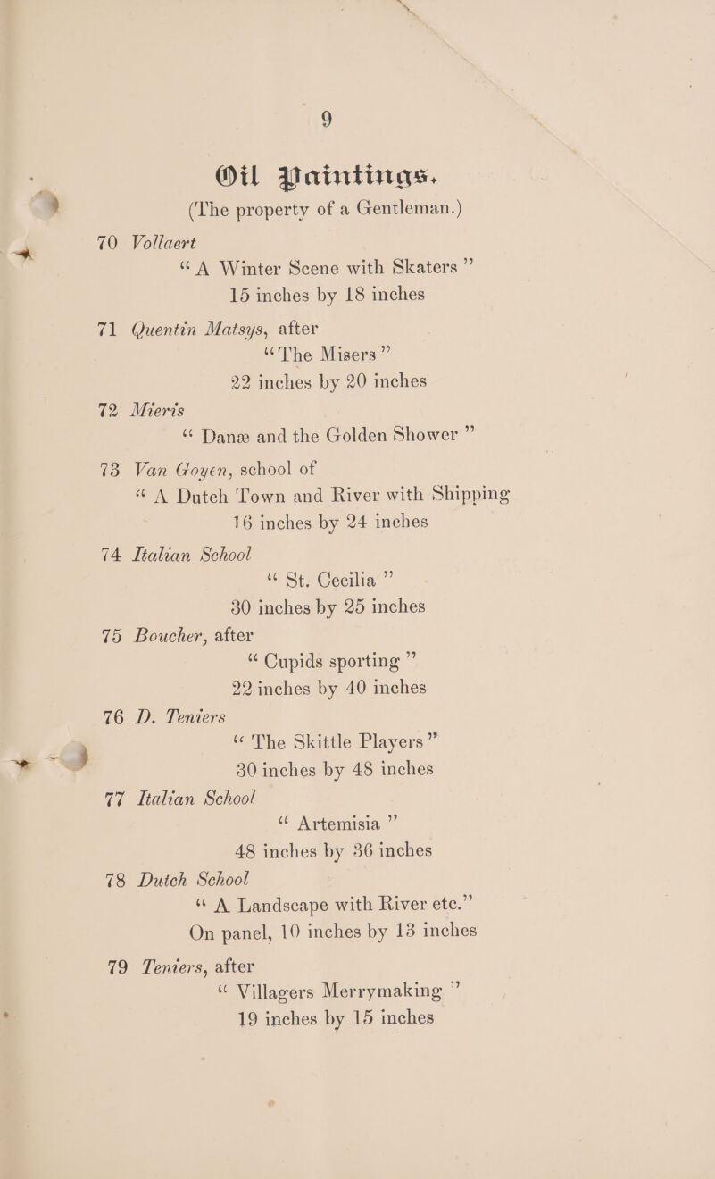 19 OU Paintings. (The property of a Gentleman.) 70 Vollaert “A Winter Scene with Skaters ” 15 inches by 18 inches 71 Quentin Matsys, after ‘The Misers ” 22 inches by 20 inches 72, Mieris “ Dane and the Golden Shower ” 73 Van Goyen, school of “ A Dutch Town and River with Shipping 16 inches by 24 inches 74 Ltalian School “ St. Cecilia ”’ 30 inches by 25 inches 75 Boucher, after Cupids sporting ” 22 inches by 40 inches 76 D. Teniers ‘¢ The Skittle Players ” 30 inches by 48 inches 77 Italian School ‘6 Artemisia ”’ 48 inches by 36 inches 78 Dutch School “ A Landscape with River ete.” On panel, 10 inches by 13 inches 79 Tenters, after “ Villagers Merrymaking ”