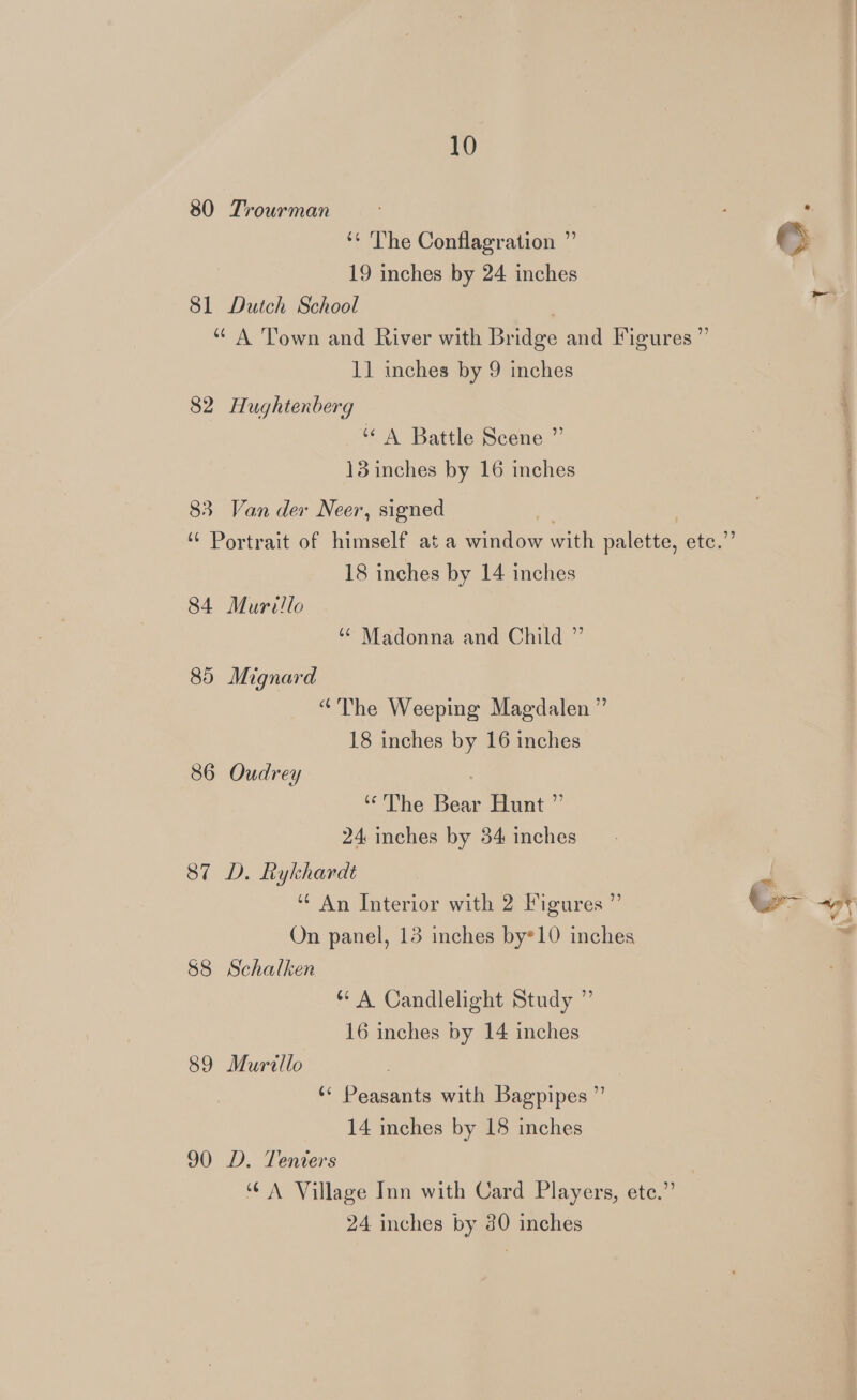 80 Trourman ** The Conflagration ” 81 Dutch School 82 Hughtenberg ‘A Battle Scene ” 83 Van der Neer, signed . , ‘“ Portrait of himself ata window with palette, etc.” 84 Murillo ‘© Madonna and Child ” 85 Mignard “The Weeping Magdalen ” 86 Oudrey ‘The Bear Hunt ” 87 D. Rykhardt ‘* An Interior with 2 Figures ” On panel, 13 inches by*10 inches 88 Schalken “ A Candlelight Study ” 89 Murillo ‘* Peasants with Bagpipes ” 90 D. Tenrers ‘© A Village Inn with Card Players, ete.” ©