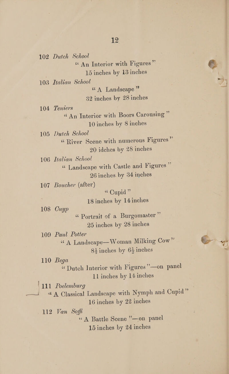 102 103 104 105 106 107 108 109 110 an 12 Dutch School ‘“ An Interior with Figures ” 15 inches by 13 inches Ttalian School cA Landscape ” 39 inches by 28 inches Teniers “ An Interior with Boors Carousing ” 10 inches by 8 inches Dutch School “ River Scene with numerous Figures ”’ 20 idches by 28 inches Italian School “ Landscape with Castle and Figures @ 26 inches hy 34 inches Boucher (after) “ Cupid” 18 inches by 14 inches Cuyp “ Portrait of a Burgomaster ”’ 25 inches by 28 inches Paul Potter ‘© A Landseape—Woman Milking Cow py 84 inches by 64 inches Bega ‘ Dutch Interior with Figures ’’—on panel 11 inches by 14 inches Poelemburg 16 inches by 22 inches “A Battle Scene ”’—on panel
