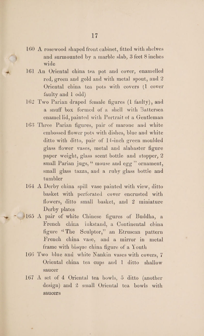 160 A rosewood shaped front cabinet, fitted with shelves % and surmounted by a marble slab, 3 feet 8 inches wide * 161 An Oriental china tea pot and cover, enamelled red, green and gold and with metal spout, and 2 Oriental china tea pots with covers (1 cover faulty and 1 odd) 162 Two Parian draped female figures (1 faulty), and a snuff box formed of a shell with Sattersea enamel lid, painted with Portrait of a Gentleman 163 Three Parian figures, pair of marone and white embossed flower pots with dishes, blue and white ditto with ditto, pair of 14-inch green moulded glass flower vases, metal and alabaster figure paper weight, glass scent bottle and stopper, 2 small Parian jugs, “‘ mouse and egg’’’ ornament, small glass tazza, and a ruby glass bottle and tumbler 164 A Derby china spill vase painted with view, ditto basket with perforated cover encrusted with flowers, ditto small basket, and 2 miniature Derby plates ~~ ~.)165 A pair of white Chinese figures of Buddha, a French china inkstand, a Continental china figure “The Sculptor,’ an Etruscan pattern French china vase, and a mirror in metal frame with bisque china figure of a Youth 166 ‘wo blue and white Nankin vases with covers, 7 Oriental china tea cups and 1 ditto shallow saucer 167 A set of 4 Oriental tea bowls, 5 ditto (another design) and 2 small Oriental tea bowls with saucers