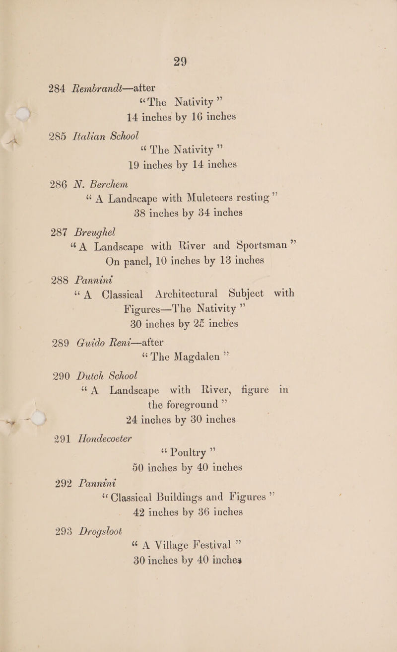 i 284 Rembrandi—aiter “The Nativity” 285 Italian School “The Nativity ” 286 N. Berchem “A Landscape with Muleteers resting ” 287 Breughel “A Landscape with River and Sportsman ” 288 Pannine “A Qlassical Architectural Subject with Figures—The Nativity ” 289 Guido Reni—after “The Magdalen ” ‘A Landscape with River, figure in the foreground ”’ 291 Hondecoeter Poultry ” 50 inches by 40 inches 292 Pannini ‘Classical Buildings and Figures ” 42 inches by 36 inches 293 Drogsloot | 6 A Village Festival ”