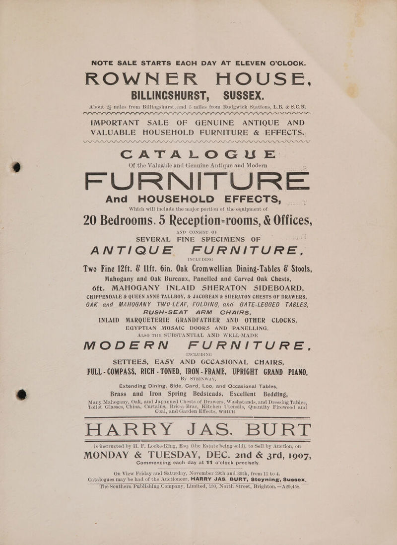 NOTE SALE STARTS EACH DAY AT ELEVEN O'CLOCK. ROWNER HOUSE, BILLINGSHURST, SUSSEX. About 2} miles from Billingshurst, and 5 miles from Rudgwick Stations, L.B. &amp; 8.C.R. INA NI NANA NS NIN “IMPORTANT SALE OF GENUINE ~ ANTIQUE AND VALUABLE HOUSEHOLD FURNITURE &amp; -EFFECTS.. NINTINSNININ ISNININININININI NI NINININININININI NI NI NANI NINI NINA NI NU SI NINSNININS CATALOGU E Of the Valuable and Genuine Antique and Modern FURNITURE And HOUSEHOLD EFFECTS, Which will include the major portion of the equipment of 20 Bedrooms, 0 Reception-rooms, &amp; CHR AND CONSIST OF SEVERAL FINE SPECIMENS OF ANTIQUE FURNITURE, INCLUDING Two Fine 12ft. @ lft. 6in. Oak Cromwellian Dining-Tables &amp; Stools, Mahogany and Oak Bureaux, Panelled and Carved Oak Chests, oft. MAHOGANY INLAID SHERATON SIDEBOARD, CHIPPENDALE &amp; QUEEN ANNE TALLBOY, &amp; JACOBEAN &amp; SHERATON CHESTS OF DRAWERS, OAK and MAHOGANY TWO-LEAF, FOLDING, and GATE-LEGGED TABLES, RUSH-SEAT ARM CHAIRS, INLAID MARQUETERIE GRANDFATHER AND OTHER CLOCKS, EGYPTIAN MOSAIC DOORS AND PANELLING, ALSO THE SUBSTANTIAL AND WELL-MADE MODERN FURNITURE, INCLUDING SETTEES, EASY AND GCCASIONAL CHAIRS, FULL - COMPASS, RICH - TONED, IRON-FRAME, UPRIGHT GRAND PIANO, By STEINWAY, Extending Dining, Side, Card, Loo, and Occasional Tables, Brass and Iron Spring Bedsteads, Excellent Bedding, Many Mahogany, Oak, and J apanned Chests of Drawers, Washstands, and Dressing Tables, Noilet Glasses, China, Curtains, Bric-a-Brac, Kitchen Utensils, Quantity Firewood and Coal, and Garden. Effects, WHICH HARRY JAS. BURT is instructed by H. F. Locke-King, Esq. (the Estate being sold), to Sell by Auction, on MONDAY &amp; TUESDAY, DEC. 2nd &amp; 3rd, 1907, Commencing each day at 411 o’clock precisely. On View Friday and Saturday, November 29th and 30th, from 11 to 4. Catalogues may be had of the Auctioneer, HARRY JAS. BURT, Steyning, Sussex, The Southern Publishing Company, Limited, 130, North Street, Brighton.—A29,458,