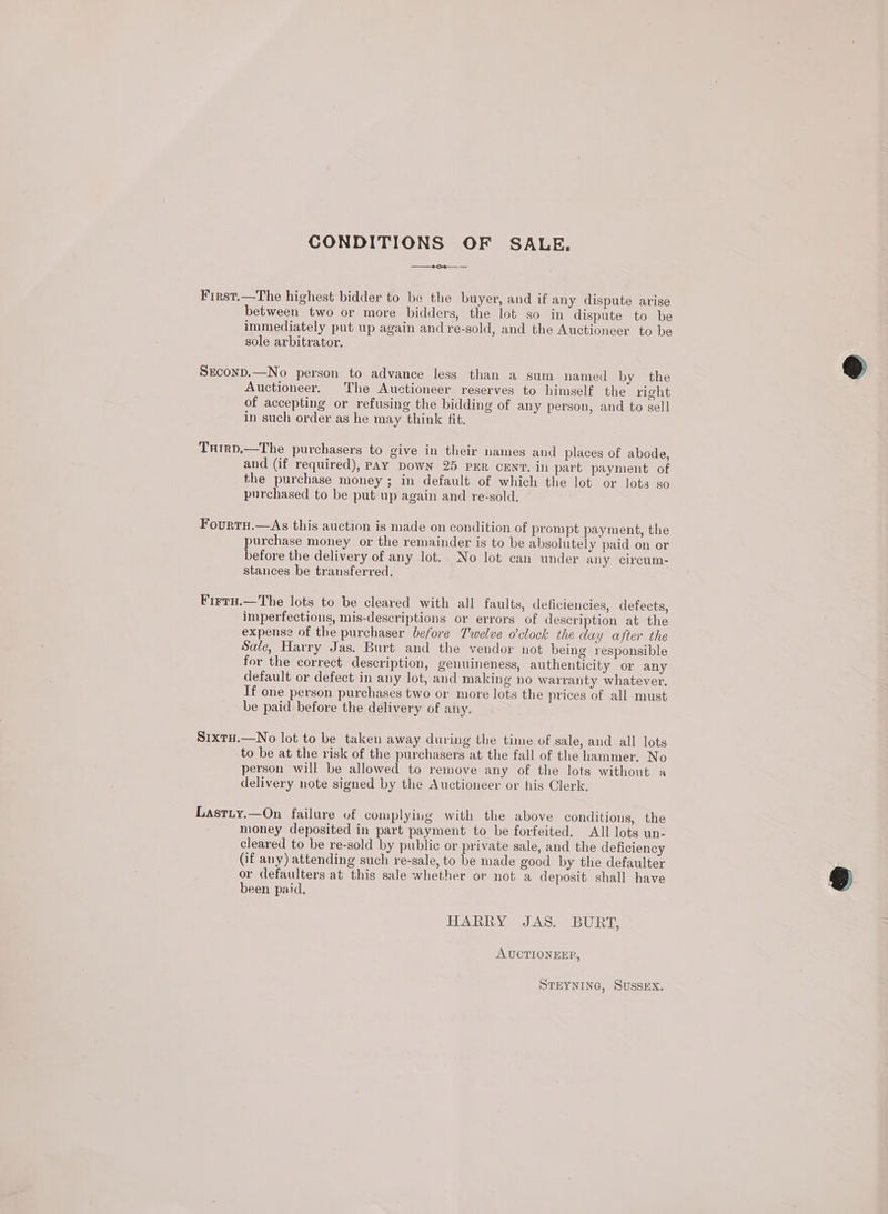 CONDITIONS OF SALE. ——_#oe—__ — First.—The highest bidder to be the buyer, and if any dispute arise between two or more bidders, the lot so in dispute to be immediately put up again and re-sold, and the Auctioneer to be sole arbitrator. Srconp.—No person to advance less than a sum named by the Auctioneer. The Auctioneer reserves to himself the right of accepting or refusing the bidding of any person, and to sell in such order as he may think fit. Txtrp,—The purchasers to give in their names and places of abode, and (if required), PAY DowN 25 PER CENT. in part payment of the purchase money ; in default of which the lot or lots so purchased to be put up again and re-sold. Fourtu.—<As this auction is made on condition of prompt payment, the purchase money or the remainder is to be absolutely paid on or before the delivery of any lot. No lot can under any circum- stances be transferred. Firtu.—The lots to be cleared with all faults, deficiencies, defects, imperfections, mis-descriptions or errors of description at the expense of the purchaser before Twelve o'clock the day after the Sale, Harry Jas. Burt and the vendor not being responsible for the correct description, genuineness, authenticity or any default or defect in any lot, and making no warranty whatever. If one person purchases two or more lots the prices of all must be paid before the delivery of any. SixtH.—No lot to be taken away during the time of sale, and all lots to be at the risk of the purchasers at the fall of the hammer. No person will be allowed to remove any of the lots without a delivery note signed by the Auctioneer or his Clerk. Lastiy.—On failure of complying with the above conditions, the money deposited in part payment to be forfeited. All lots un- cleared to be re-sold by public or private sale, and the deficiency (if any) attending such re-sale, to be made good by the defaulter or defaulters at this sale whether or not a deposit shall have been paid. HARRY JAS. BURT, AUCTIONEER, STEYNING, Sussex.