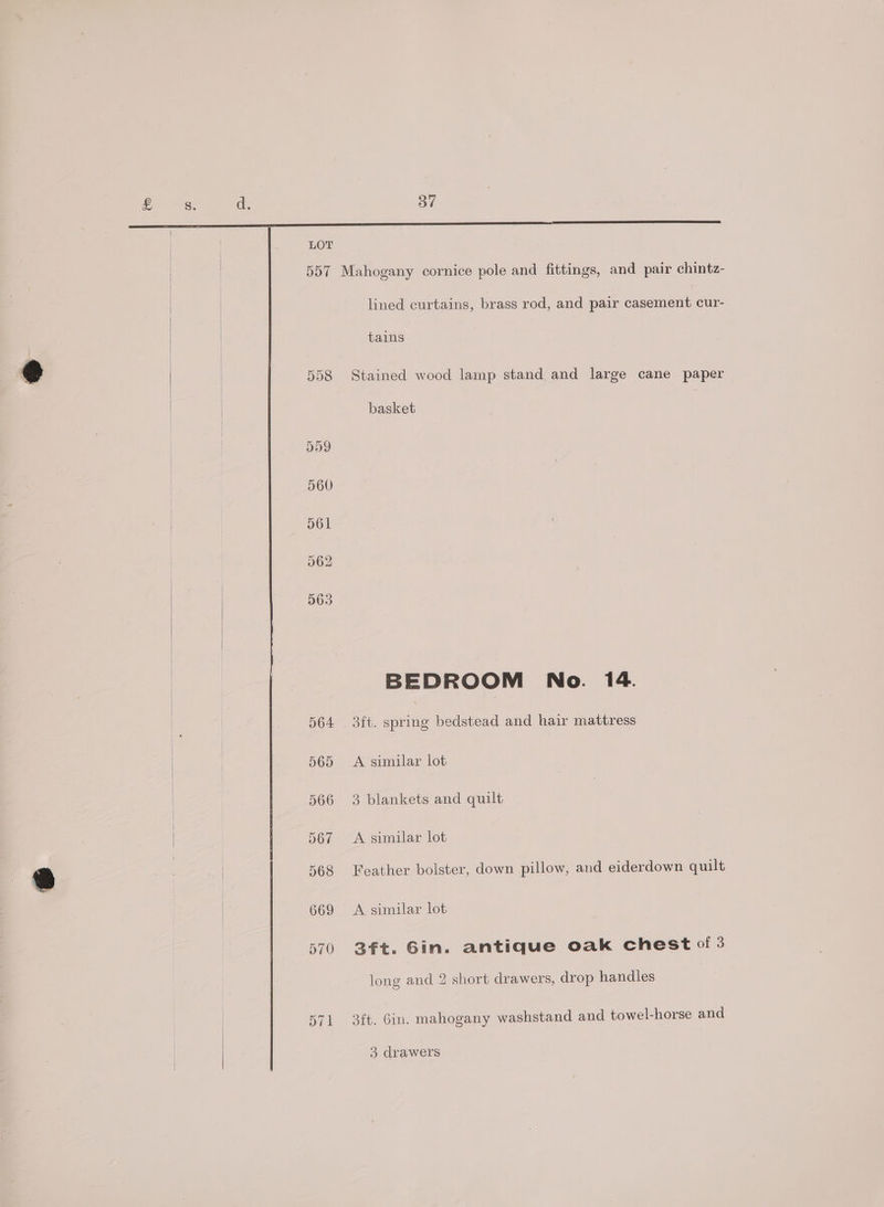 | : pea: | 557 Mahogany cornice pole and fittings, and pair chintz- lined curtains, brass rod, and pair casement cur- tains 558 Stained wood lamp stand and large cane paper | basket BEDROOM No. 14. 564 3ft. spring bedstead and hair mattress | | 565 A similar lot 566 3 blankets and quilt 567 A similar lot | 568 Feather bolster, down pillow, and eiderdown quilt | 669 <A similar lot 570 3ft. Gin. antique oak chest of 3 long and 2 short drawers, drop handles 571 3ft. Gin. mahogany washstand and towel-horse and 3 drawers