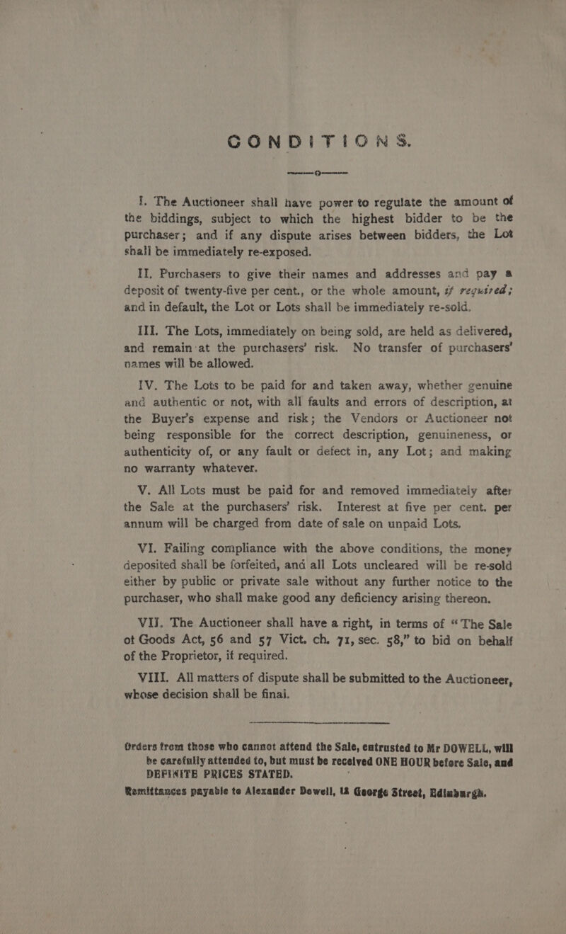 CONDITIONS. arene cme fp mer ene I, The Auctioneer shall have power to regulate the amount of the biddings, subject to which the highest bidder to be the purchaser; and if any dispute arises between bidders, the Lot shall be immediately re-exposed. II. Purchasers to give their names and addresses and pay &amp; deposit of twenty-five per cent., or the whole amount, ¢f regutred; and in default, the Lot or Lots shall be immediately re-sold. III. The Lots, immediately on being sold, are held as delivered, and remain:at the purchasers’ risk. No transfer of purchasers’ names will be allowed. IV. The Lots to be paid for and taken away, whether genuine and authentic or not, with all faults and errors of description, at the Buyers expense and risk; the Vendors or Auctioneer not being responsible for the correct description, genuineness, or authenticity of, or any fault or defect in, any Lot; and making no warranty whatever. V. All Lots must be paid for and removed immediately after the Sale at the purchasers’ risk. Interest at five per cent. per annum will be charged from date of sale on unpaid Lots, VI. Failing compliance with the above conditions, the money deposited shall be forfeited, and all Lots uncleared will be re-sold either by public or private sale without any further notice to the purchaser, who shall make good any deficiency arising thereon. VIJ. The Auctioneer shall have a right, in terms of “The Sale ot Goods Act, 56 and 57 Vict. ch. 71, sec. 58,” to bid on behalf of the Proprietor, if required. VIII. All matters of dispute shall be submitted to the Auctioneer, whkase decision shall be finai. ee A Rf gree arene Orders frem those who cannot attend the Sale, entrusted to Mr DOWELL, will he carefully attended to, but must be recelved ONE HOUR before Sale, and DEFINITE PRICES STATED.