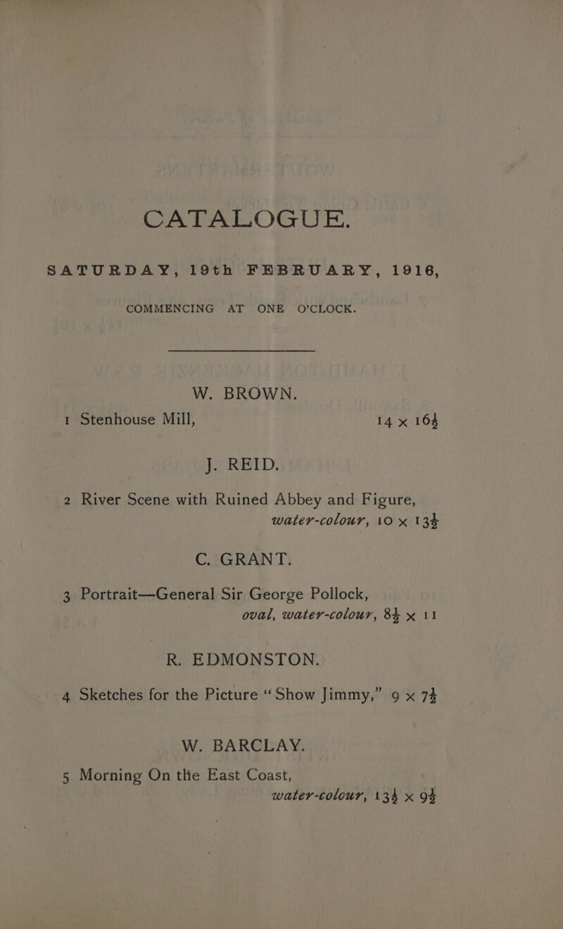 COMMENCING AT ONE O’CLOCK. W. BROWN. 1 Stenhouse Mill, 14 x 164 J: REID. 2 River Scene with Ruined Abbey and Figure, water-colour, 10 x 134 C. GRANT. 3 Portrait—General Sir George Pollock, oval, water-colour, 8% x 11 R. EDMONSTON. 4 Sketches for the Picture “Show Jimmy,” 9 x 74 W. BARCLAY. 5 Morning On the East Coast,