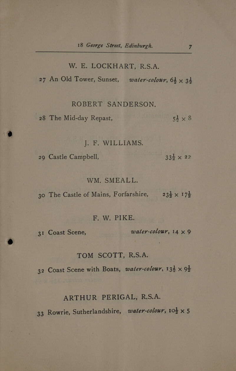W. E. LOCKHART, R.S.A. 27 An Old Tower, Sunset, water-colour, 64 x 34 ROBERT SANDERSON. 28 The Mid-day Repast, 54 x 8 Jak WILLIAMS, 29 Castle Campbell, 334 x 22 WM. SMEALL. 30 The Castle of Mains, Forfarshire, 234 x 174 F, W. PIKE: 31 Coast Scene, water-colour, 14 x9 TOM.SCOFT,) Res.A; 32 Coast Scene with Boats, water-colour, 134 x 9% ARTHUR PERIGAL, R.S.A.