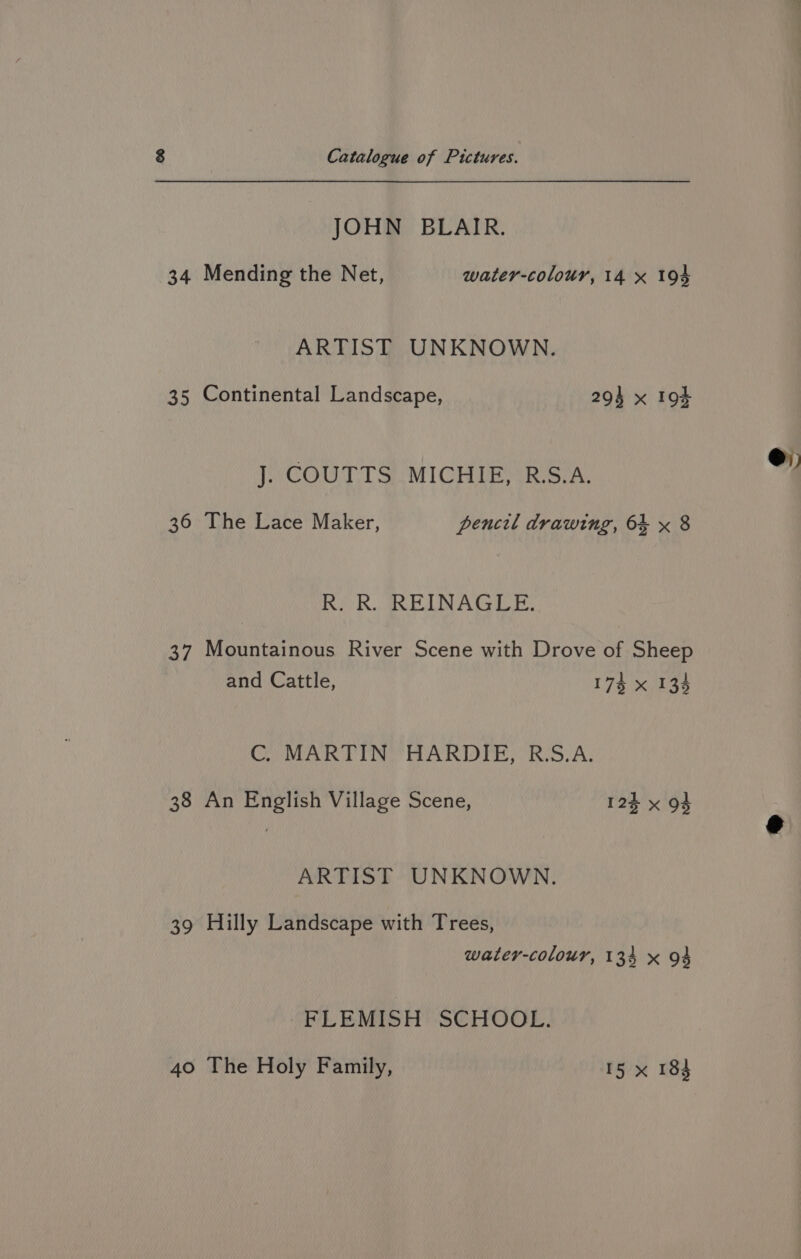JOHN BLAIR. 34 Mending the Net, water-colour, 14 x 194 ARTIST UNKNOWN. 35 Continental Landscape, 294 x 194 J. COUTTS MICHIE, R.S.A., R. R. REINAGLE. 37 Mountainous River Scene with Drove of Sheep and Cattle, 174 x 134 C. MARTIN HARDIE, R.S.A. 38 An English Village Scene, 125 x 93 39 Hilly Landscape with Trees, water-colour, 134 x 94 FLEMISH SCHOOL. 40 The Holy Family, 15 x 184 @)