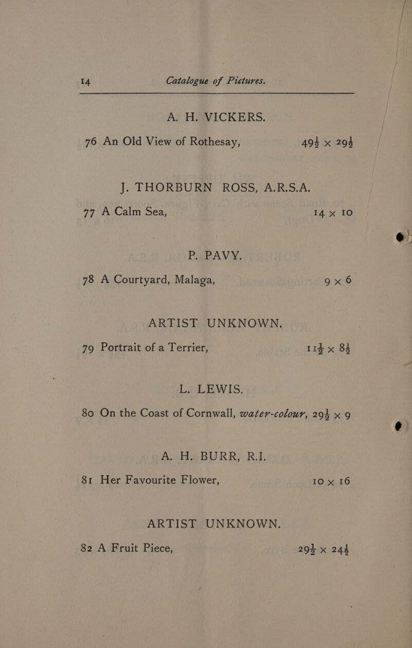 Ay HAVICKERS, 76 An Old View of Rothesay, 494 x 294 J. THORBURN ROSS, A.R.S.A. 77 A Calm Sea, 14 x 10 PaBANMY, ARTIST UNKNOWN. 79 Portrait of a Terrier, it x 84 LiLEWIS. 80 On the Coast of Cornwall, water-colour, 294 x 9 AU HARURR) Rak 81 Her Favourite Flower, IO x 16 ARTIST UNKNOWN. 82 A Fruit Piece, 29% x 244