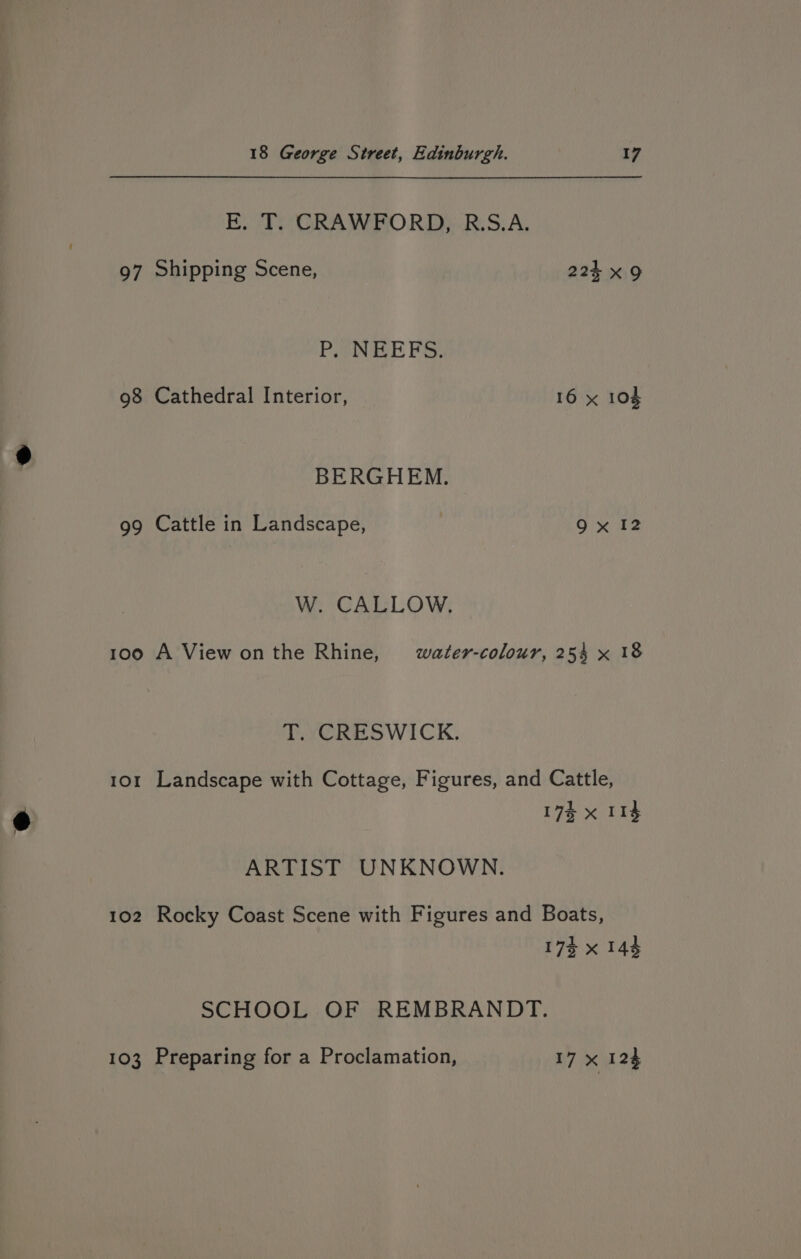 E. T. CRAWFORD, R.S.A. 97 Shipping Scene, 224 x9 PiENEE FS, 98 Cathedral Interior, 16 x 104 BERGHEM. 99 Cattle in Landscape, 9x 12 W. CALLOW. 100 A View onthe Rhine, water-colour, 25% x 18 T. CRESWICK. 101 Landscape with Cottage, Figures, and Cattle, 17% x 11g ARTIST UNKNOWN. 102 Rocky Coast Scene with Figures and Boats, 173 x 143 SCHOOL OF REMBRANDT. 103 Preparing for a Proclamation, 17 x 124