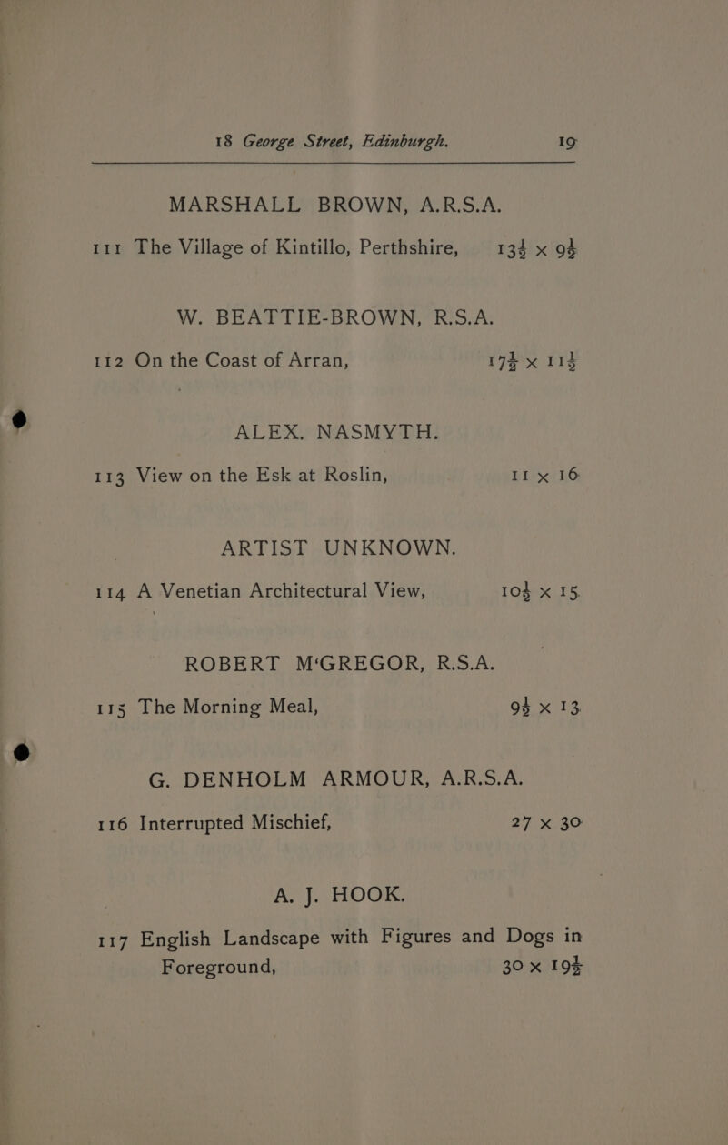 MARSHALL BROWN, A.R.S.A. 111 The Village of Kintillo, Perthshire, 134 x 94 W. BEATTIE-BROWN, R.S.A. 112 On the Coast of Arran, 172 x 113 ALEX. NASMYTH. 113 View on the Esk at Roslin, Il x 16 ARTIST UNKNOWN. 114 A Venetian Architectural View, 104 x 15, ROBERT M‘GREGOR, R.S.A. 115 The Morning Meal, 94 x 13, G. DENHOLM ARMOUR, A.R.S.A. 116 Interrupted Mischief, 27 x 30 A. J. HOOK. 117 English Landscape with Figures and Dogs in Foreground, 30 x 194