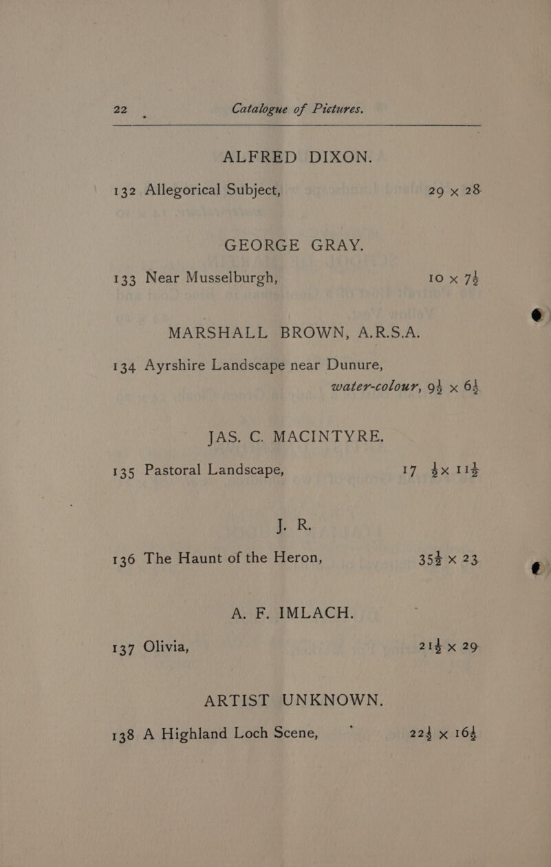 ALFRED DIXON. 132 Allegorical Subject, 29 x 28 GEORGE GRAY. 133 Near Musselburgh, 10 x 74 MARSHALL BROWN, A.R.S.A. 134 Ayrshire Landscape near Dunure, water-colour, 94 x 64 Jao Cog ACTIN TYRE, 135 Pastoral Landscape, 17 $x 114 mR, 136 The Haunt of the Heron, 35% x 23 A. F. IMLACH. 137 Olivia, 214 x 29 ARTIST UNKNOWN. 138 A Highland Loch Scene, 224 x 164
