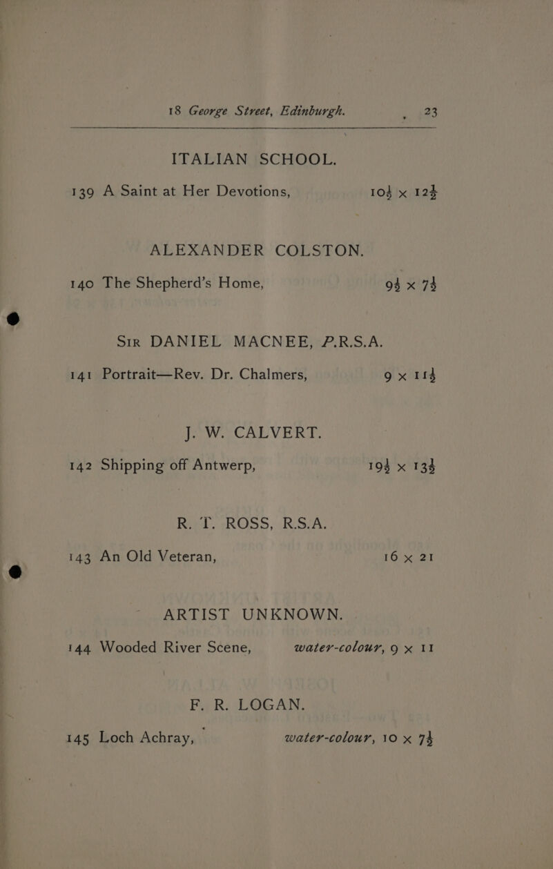 ITALIAN SCHOOL. 139 A Saint at Her Devotions, 103 x 124 ALEXANDER COLSTON. 140 The Shepherd’s Home, di x 74 sir DANIEL MACNEE, P.R:S.A. 141 Portrait—Rev. Dr. Chalmers, 9x 114 J. W. CALVERT. 142 Shipping off Antwerp, 193 x 134 Ra (ROSS, Rossa, 143 An Old Veteran, 16 x 21 ARTIST UNKNOWN. 144 Wooded River Scene, water-colour, 9 x II Fi R. LOGAN. 145 Loch Achray, | water-colour, 10 x 74