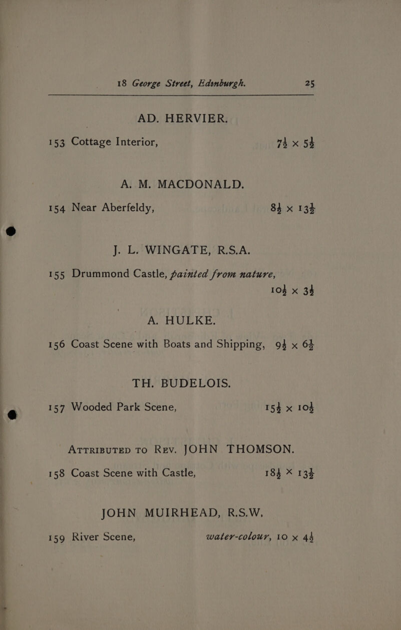 AD. HERVIER. 153 Cottage Interior, 4 x 54 A. M. MACDONALD. 154 Near Aberfeldy, 84 x 134 J. L. WINGATE, R.S.A. 155 Drummond Castle, pazuted from nature, 104 x 34 Ao re KE: 156 Coast Scene with Boats and Shipping, 94 x 64 TH.” BUDELOIs. 157 Wooded Park Scene, 154 x 104 ATTRIBUTED TO Rev. JOHN THOMSON. 158 Coast Scene with Castle, 184 X 134 JOHN MUIRHEAD, R.S.W, 159 River Scene, water-colour, 10 x 44