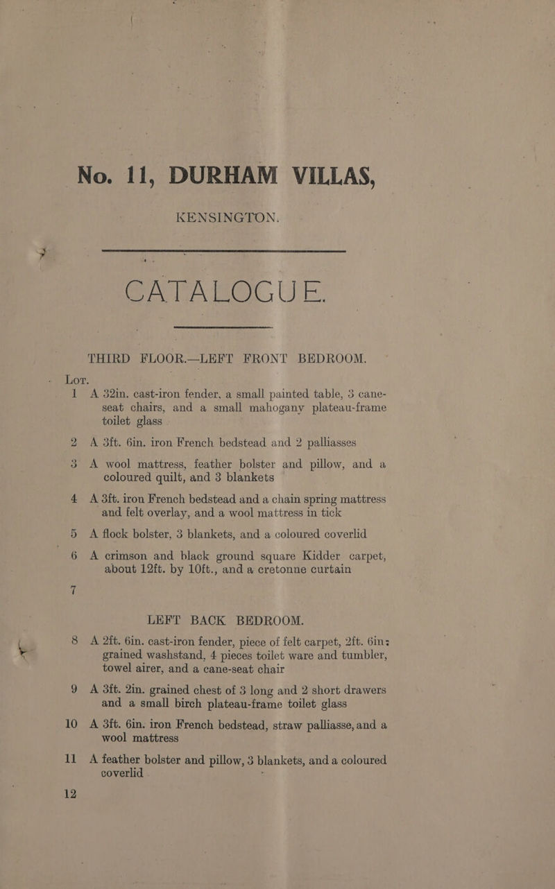 KENSINGTON. CATA Bet, UE THIRD FLOOR.—LEFT FRONT BEDROOM. 1 bo 11 12 A 32in. cast-iron fender, a small painted table, 3 cane- seat chairs, and a small mahogany plateau-frame toilet glass A 3ft. 6in. iron French bedstead and 2 palliasses coloured quilt, and 3 blankets A 3ft. iron French bedstead and a chain spring mattress and felt overlay, and a wool mattress in tick A flock bolster, 3 blankets, and a coloured coverlid A crimson and black ground square Kidder carpet, about 12ft. by 10ft., and a cretonne curtain LEFT BACK BEDROOM. A 2it. 6in. cast-iron fender, piece of felt carpet, 2ft. 6in: grained washstand, 4 pieces toilet ware and tumbler, towel airer, and a cane-seat chair A 3ft. 2in. grained chest of 3 long and 2 short drawers and a small birch plateau-frame toilet glass A 3ft. 6in. iron French bedstead, straw palliasse, and a wool mattress A feather bolster and pillow, 3 blankets, and a coloured coverlid .
