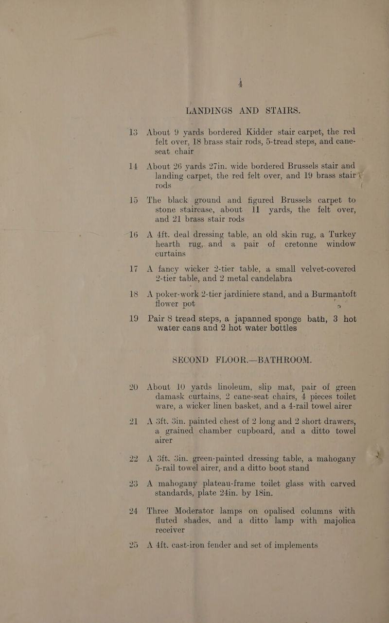 H- LANDINGS AND STAIRS. 13 About 9 yards bordered Kidder stair carpet, the red felt over, 18 brass stair rods, 5-tread steps, and cane- seat chair 14 About 26 yards 27in. wide bordered Brussels stair and landing carpet, the red felt over, and 19 brass stair’ rods / 15 The black ground and figured Brussels carpet to stone staircase, about 11 yards, the felt over, and 21 brass stair rods 16 A 4ft. deal dressing table, an old skin rug, a Turkey hearth rug, and a pair of cretonne window curtains 17 A fancy wicker 2-tier table, a small velvet-covered 2-tier table, and 2 metal candelabra 18 A poker-work 2-tier jardiniere stand, and a Burmantoit flower pot ok 19 Pair 8 tread steps, a japanned sponge bath, 3 hot water.cans and 2 hot water bottles SECOND FLOOR.—BATHROOM. 20 About 10 yards linoleum, slp mat, pair of green damask curtains, 2 cane-seat chairs, 4 pieces toilet ware, a wicker linen basket, and a 4-rail towel airer 21 A 3dtt. 3in. painted chest of 2 long and 2 short drawers, a grained chamber cupboard, and a ditto towel airer 22 A 3ft. 3m. green-painted dressing table, a mahogany 5-rail towel airer, and a ditto boot stand 23 A mahogany plateau-frame toilet glass with carved standards, plate 24in. by 18in. 24 Three Moderator lamps on opalised columns with fluted shades, and a ditto lamp with majolica recelver 25 A 4ft. cast-iron fender and set of implements