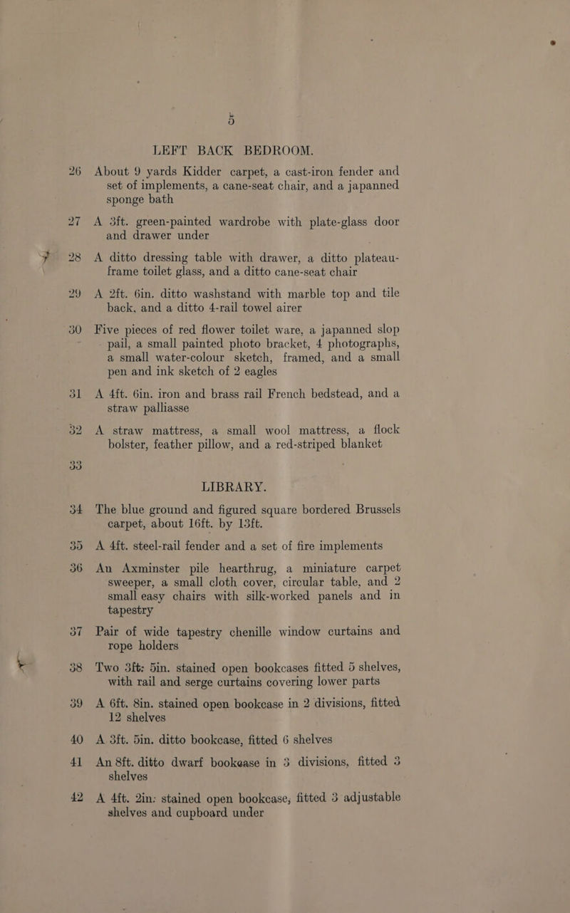 (ds) bo LEFT BACK BEDROOM. About 9 yards Kidder carpet, a cast-iron fender and set of implements, a cane-seat chair, and a japanned sponge bath A 35ft. green-painted wardrobe with plate-glass door and drawer under A ditto dressing table with drawer, a ditto plateau- frame toilet glass, and a ditto cane-seat chair A 2ft. 6in. ditto washstand with marble top and tile back, and a ditto 4-rail towel airer Five pieces of red flower toilet ware, a japanned slop pail, a small painted photo bracket, 4 photographs, a small water-colour sketch, framed, and a small pen and ink sketch of 2 eagles A 4ft. Gin. iron and brass rail French bedstead, and a straw palliasse A straw mattress, a small wool mattress, a flock bolster, feather pillow, and a red-striped blanket LIBRARY. The blue ground and figured square bordered Brussels carpet, about 16ft. by Ltt. A 4ft. steel-rail fender and a set of fire implements An Axminster pile hearthrug, a miniature carpet sweeper, a small cloth cover, circular table, and 2 small easy chairs with silk-worked panels and in tapestry Pair of wide tapestry chenille window curtains and rope holders Two 3ft: 5in. stained open bookcases fitted 5 shelves, with rail and serge curtains covering lower parts A 6ft. 8in. stained open bookcase in 2 divisions, fitted 12 shelves A 3it. 5in. ditto bookcase, fitted 6 shelves An 8ft. ditto dwarf bookease in 3 divisions, fitted 3 shelves A 4ft. 2in: stained open bookcase, fitted 3 adjustable shelves and cupboard under