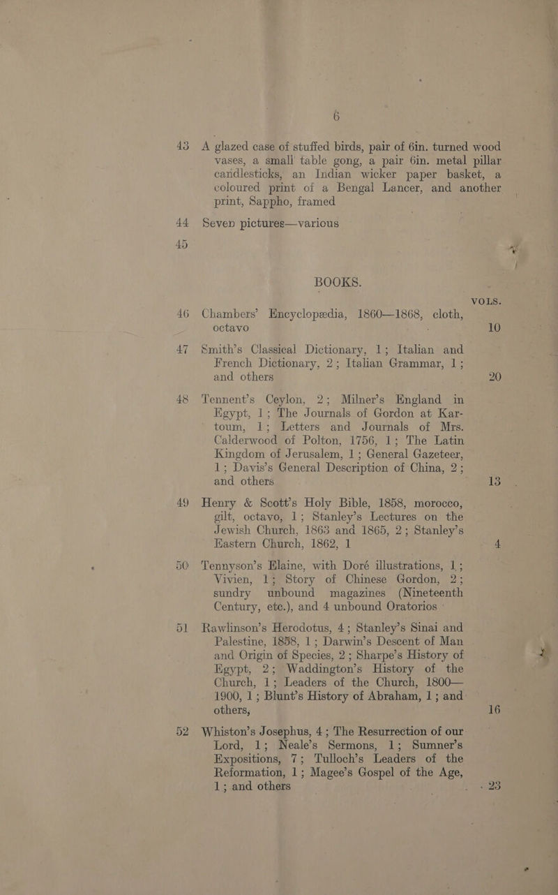 46 47 49 50) A glazed case of stufied birds, pair of 6in. turned wood vases, a small table gong, a pair 6in. metal pillar candlesticks, an Indian wicker paper basket, a coloured print of a Bengal Lancer, and another print, Sappho, framed Seven pictures—variocus BOOKS. VOLS. Chambers’ Encyclopedia, 1860—1868, cloth, octavo 10 Smith’s Classical Dictionary, 1; Italian and . French Dictionary, 2; Italian Grammar, 1 ; and others 20 Tennent’s Ceylon, 2; Milner’s England in Egypt, 1; The Journals of Gordon at Kar- toum, 1; Letters and Journals of Mrs. Calderwood of Polton, 1756, 1; The Latin Kingdom of Jerusalem, 1 ; General Gazeteer, 1; Davis’s General Description of China, 2 ; and others 13 Henry &amp; Scott's Holy Bible, 1858, morocco, gilt, octavo, 1; Stanley’s Lectures on the Jewish Church, 1863 and 1865, 2; Stanley’s HKastern Church, 1862, 1 4 Tennyson’s Elaine, with Doré illustrations, 1; Vivien, 1; Story of Chinese Gordon, 2; sundry unbound magazines (Nineteenth Century, etc.), and 4 unbound Oratorios ° Rawlinson’s Herodotus, 4; Stanley’s Sinai and Palestine, 1858, 1 ; Darwin’s Descent of Man . and Origin of Species, 2; Sharpe’s History of Egypt, 2; Waddington’s History of the Church, 1; Leaders of the Church, 1800— 1900, 1; Blunt’s History of Abraham, 1 ; and others, 16 Whiston’s Josephus, 4; The Resurrection of our Lord, 1; Neale’s Sermons, 1; Sumner’s Expositions, 7; Tulloch’s Leaders of the Reformation, 1; Magee’s Gospel of the Age, 1; and others | , de