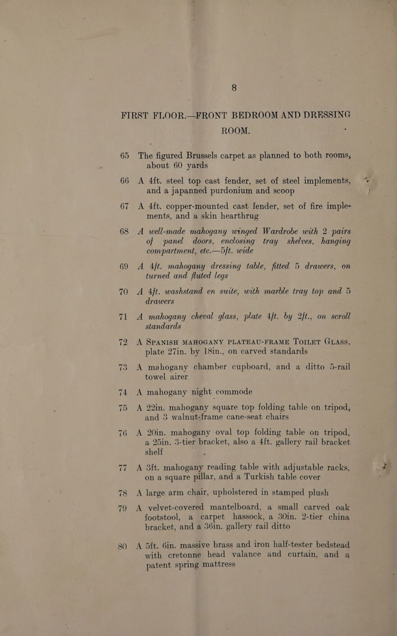 ROOM. The figured Brussels carpet as planned to both rooms, about 60 yards A 4ft. steel top cast fender, set of steel implements, and a japanned purdonium and scoop A 4ft. copper-mounted cast fender, set of fire imple- ments, and a skin hearthrug A well-made mahogany winged Wardrobe with 2. pairs of panel doors, enclosing tray shelves, hanging compartment, etc.—)j}t. wide A Ajt. mahogany dressing table, fitted 5 drawers, on turned and fluted legs drawers | A mahogany cheval glass, plate 4jt. by 2/t., on scroll standards A SPANISH MAHOGANY PLATEAU-FRAME TOILET GLASS, plate 27in. by 18in., on carved standards A mahogany chamber cupboard, and a ditto 5-rail towel airer A mahogany night commode A 22in. mahogany square top folding table on tripod, and 3 walnut-frame cane-seat chairs A 20in. mahogany oval top folding table on tripod, a 25in. 3-tier bracket, also a 4[t. gallery rail bracket shelf A 3ft. mahogany reading table with adjustable racks, on a square pillar, and a Turkish table cover A large arm chair, upholstered in stamped plush A velvet-covered mantelboard, a small carved oak footstool, a carpet hassock, a 30in. 2-tier china bracket, and a 36in. gallery rail ditto A 5ft. 6in. massive brass and iron half-tester bedstead with cretonne head valance and curtain, and a patent spring mattress “