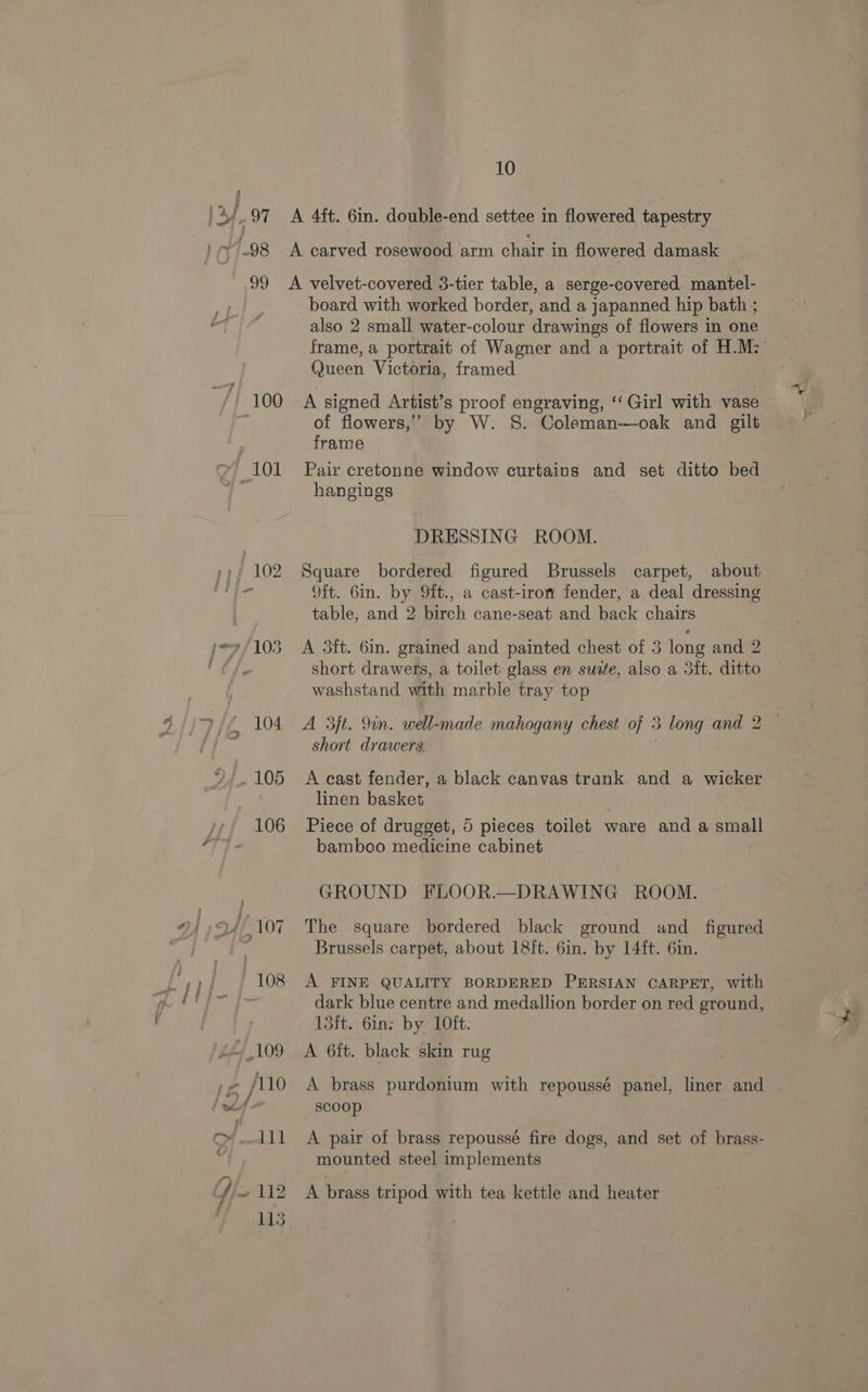 } ras 10 “/) 100 y} 101 board with worked border, and a japanned hip bath ; also 2 small water-colour drawings of flowers in one frame, a portrait of Wagner and a portrait of H.M: Queen Victoria, framed A signed Artist’s proof engraving, ‘‘ Girl with vase of flowers,’ by W. 8. Coleman-—oak and gilt frame Pair cretonne window curtains and set ditto bed hangings DRESSING ROOM. Square bordered figured Brussels carpet, about oft. Gin. by 9it., a cast-iron fender, a deal dressing table, and 2 birch cane-seat and back chairs A 5ft. 6in. grained and painted chest of 3 long and 2 short drawers, a toilet glass en suete, also a 3ft. ditto washstand with marble tray top A 3jt. 9in. well-made mahogany chest of 3 long and 2 — short drawers A east fender, a black canvas trank and a wicker linen basket Piece of drugget, 5 pieces toilet ware and a small bamboo medicine cabinet GROUND FLOOR.—DRAWING ROOM. The square bordered black ground. and figured Brussels carpet, about 1&amp;ft. 6in. by 14ft. 6in. A FINE QUALITY BORDERED PERSIAN CARPET, with dark blue centre and medallion border on red ground, 13ft. 6in: by 10ft. A brass purdonium with repoussé panel, liner and scoop A pair of brass repoussé fire dogs, and set of brass- mounted steel implements A brass tripod with tea kettle and heater