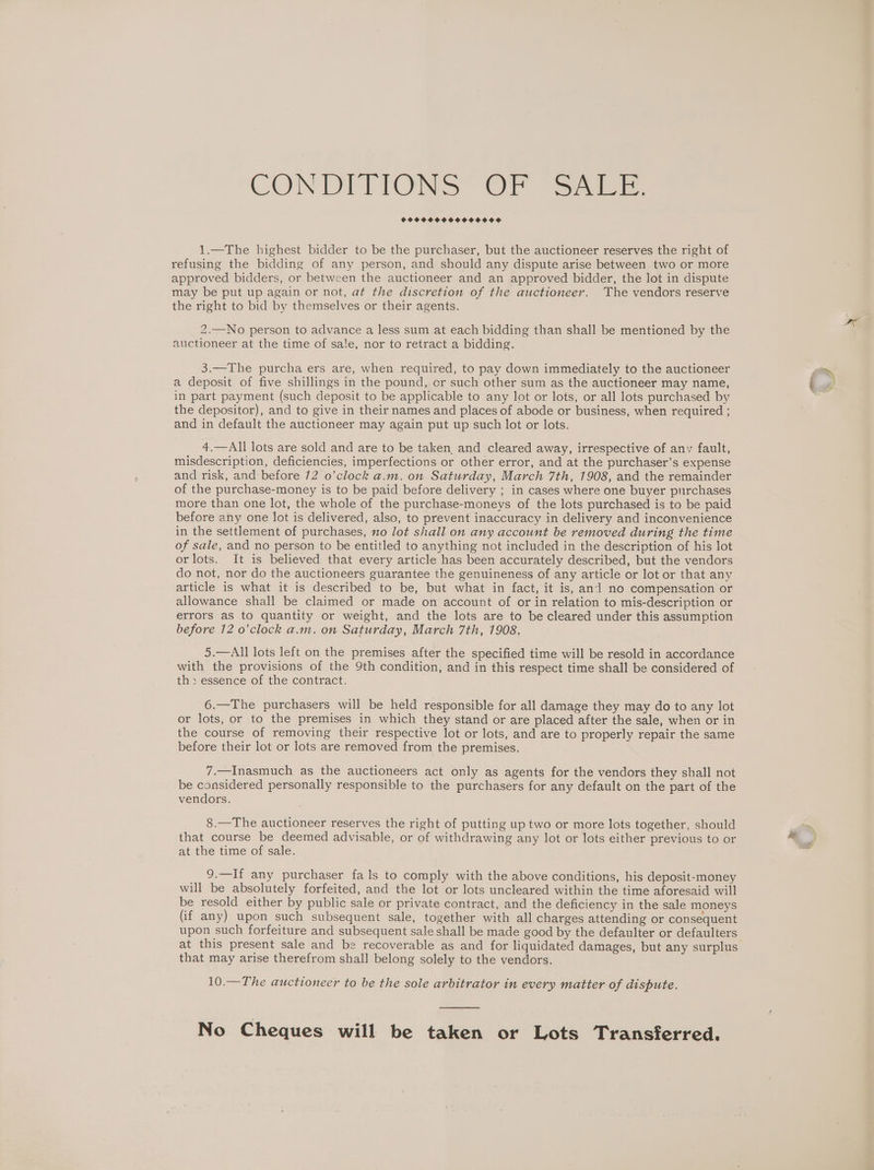 CON DITIONS” OF “S205F CPO OHHOHHOOHOHOOSD 1.—The highest bidder to be the purchaser, but the auctioneer reserves the right of refusing the bidding of any person, and should any dispute arise between two or more approved bidders, or between the auctioneer and an approved bidder, the lot in dispute may be put up again or not, at the discretion of the auctioneer. The vendors reserve the right to bid by themselves or their agents. 2.—No person to advance a less sum at each bidding than shall be mentioned by the auctioneer at the time of sale, nor to retract a bidding. 3.—The purcha ers are, when required, to pay down immediately to the auctioneer a deposit of five shillings in the pound, or such other sum as the auctioneer may name, in part payment (such deposit to be applicable to any lot or lots, or all lots purchased by the depositor), and to give in their names and places of abode or business, when required ; and in default the auctioneer may again put up such lot or lots. 4.—All lots are sold and are to be taken, and cleared away, irrespective of any fault, misdescription, deficiencies, imperfections or other error, and at the purchaser’s expense and risk, and before 72 o’clock a.m. on Saturday, March 7th, 1908, and the remainder of the purchase-money is to be paid before delivery ; in cases where one buyer purchases more than one lot, the whole of the purchase-moneys of the lots purchased is to be paid before any one lot is delivered, also, to prevent inaccuracy in delivery and inconvenience in the settlement of purchases, xo lot shall on any account be removed during the time of sale, and no person to be entitled to anything not included in the description of his lot orlots. It is believed that every article has been accurately described, but the vendors do not, nor do the auctioneers guarantee the genuineness of any article or lot or that any article is what it is described to be, but what in fact, it is, and no compensation or allowance shall be claimed or made on account of or in relation to mis-description or errors as to quantity or weight, and the lots are to be cleared under this assumption before 12 o’clock a.m. on Saturday, March 7th, 1908, 5.—All lots left on the premises after the specified time will be resold in accordance with the provisions of the 9th condition, and in this respect time shall be considered of th> essence of the contract. 6.—The purchasers will be held responsible for all damage they may do to any lot or lots, or to the premises in which they stand or are placed after the sale, when or in the course of removing their respective lot or lots, and are to properly repair the same before their lot or lots are removed from the premises. 7.—Inasmuch as the auctioneers act only as agents for the vendors they shall not be considered personally responsible to the purchasers for any default on the part of the vendors. 8.—The auctioneer reserves the right of putting up two or more lots together, should that course be deemed advisable, or of withdrawing any lot or lots either previous to or at the time of sale. 9.—If any purchaser fals to comply with the above conditions, his deposit-money will be absolutely forfeited, and the lot or lots uncleared within the time aforesaid will be resold either by public sale or private contract, and the deficiency in the sale moneys (if any) upon such subsequent sale, together with all charges attending or consequent upon such forfeiture and subsequent sale shall be made good by the defaulter or defaulters at this present sale and be recoverable as and for liquidated damages, but any surplus that may arise therefrom shall belong solely to the vendors. 10.—The auctioneer to be the sole arbitrator in every matter of dispute. No Cheques will be taken or Lots Transferred.