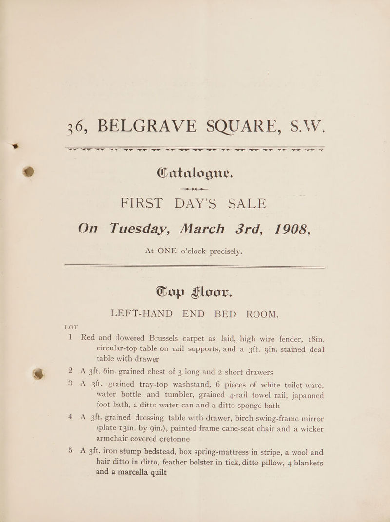 @ 36, BELGRAVE SQUARE, S.\W. @atalogue. —> ++ Pinot PAYS. SALE On Tuesday, March 3rd, 1908, At ONE o’clock precisely. Gop Tloor, LEFT-HAND END BED ROOM. LOT circular-top table on rail supports, and a 3ft. gin. stained deal table with drawer Ss) A 3ft. grained tray-top washstand, 6 pieces of white toilet ware, water bottle and tumbler, grained 4-rail towel rail, japanned foot bath, a ditto water can and a ditto sponge bath 4 <A 3ft. grained dressing table with drawer, birch swing-frame mirror (plate 13in. by gin.), painted frame cane-seat chair and a wicker armchair covered cretonne 5 A 3ft. iron stump bedstead, box spring-mattress in stripe, a woo! and hair ditto in ditto, feather bolster in tick, ditto pillow, 4 blankets and a marcella quilt