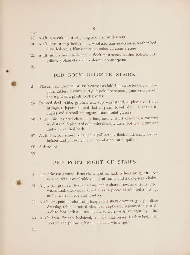 20 21 22 23 24 25 26 27 28 29 30 ol o4 5 A 3ft. 3in. oak chest of 3 long and 2 short drawers A 3ft. iron stump bedstead, 2 wool and hair mattresses, feather bed, ditto bolster, 3 blankets and a coloured counterpane A 3ft. iron stump bedstead, 2 flock mattresses, feather bolster, ditto pillow, 3 blankets and a coloured counterpane BED ROOM OCPPOSITE . STAIRS, The crimson ground Brussels carpet as laid, high wire fender, 2 hour- glass tables, 2 white and gilt pole fire screens (one with panel), and 2 gilt and plush work panels Painted deal table, grained tray-top washstand, 4 pieces of toilet fittings, a japanned foot bath, 4-rail towel airer, 2 came-seat chairs and 2 small mahogany frame toilet glasses A 3ft. 6in. painted chest of 3 long and 2 short drawers, a painted washstand, 6 pieces of odd toilet fittings, water bottle and tumbler and a galvanised bath A aft. Gin. iron stump bedstead, a palliasse, 2 flock mattresses, feather bolster and pillow, 3 blankets and a coloured quilt A ditto lot BED ROOM RIGHT OF STAIRS. The crimson ground Brussels carpet as laid, a hearthrug, aft. iron fender, 18in. dwarf table on spiral frame and 2 cane-seat chairs A 3ft. 3in. grained chest of 3 long and 2 short drawers, ditto tray-top washstand, ditto 4-rail towel airer, 6 pieces of odd toilet fittings and a water bottle and tumbler A 2ft. 3in. painted chest of 3 long and 2 short drawers, ait, 21m, ‘ditto dressing table, grained chamber cupboard, japanned hip bath, a ditto foot bath and mahogany toilet glass (plate 15in. by 111n.) A 3ft. iron French bedstead, 2 flock mattresses, feather bed, ditto
