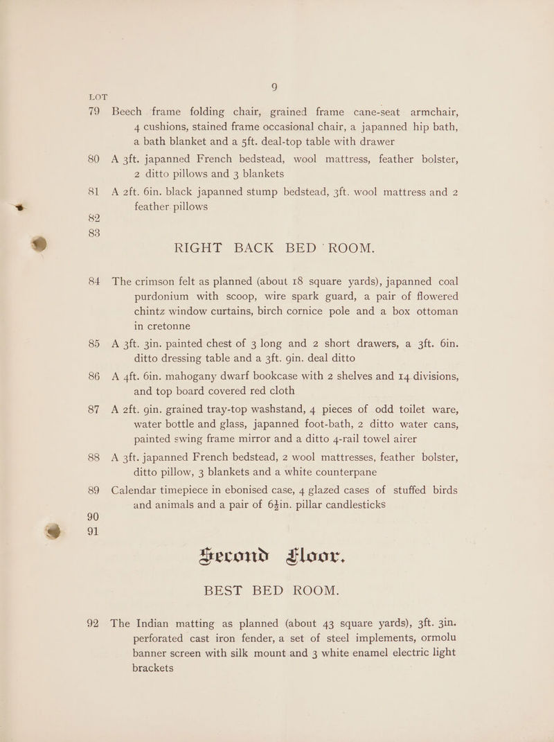 * 79 80 81 82 83 84 85 86 87 88 92 o Beech frame folding chair, grained frame cane-seat armchair, 4 cushions, stained frame occasional chair, a japanned hip bath, a bath blanket and a 5ft. deal-top table with drawer A 3ft. japanned French bedstead, wool mattress, feather bolster, 2 ditto pillows and 3 blankets A 2ft. 6in. black japanned stump bedstead, 3ft. wool mattress and 2 feather. pillows RIGHT BACK BED ROOM. The crimson felt as planned (about 18 square yards), japanned coal purdonium with scoop, wire spark guard, a pair of flowered chintz window curtains, birch cornice pole and a box ottoman in cretonne A 3ft. 3in. painted chest of 3 long and 2 short drawers, a 3ft. 6in. ditto dressing table and a 3ft. gin. deal ditto A 4ft. 6in. mahogany dwarf bookcase with 2 shelves and 14 divisions, and top board covered red cloth A 2ft. gin. grained tray-top washstand, 4 pieces of odd toilet ware, water bottle and glass, japanned foot-bath, 2 ditto water cans, painted swing frame mirror and a ditto 4-rail towel airer A 3ft. japanned French bedstead, 2 wool mattresses, feather bolster, ditto pillow, 3 blankets and a white counterpane Calendar timepiece in ebonised case, 4 glazed cases of stuffed birds and animals and a pair of 64in. pillar candlesticks Second Floor, BESI BED WaROOM, The Indian matting as planned (about 43 square yards), 3ft. 3in. perforated cast iron fender, a set of steel implements, ormolu banner screen with silk mount and 3 white enamel electric light brackets