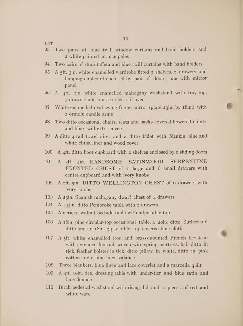 93 94 95 96 97 98 99 100 101 102 103 104 105 106 107 108 109 110 IO Two pairs of blue twill window curtains and band holders and 2 white painted cornice poles Two pairs of drab taffeta and blue twill curtains with band holders A 5ft. 3in. white enamelled wardrobe fitted 3 shelves, 2 drawers and hanging cupboard enclosed by pair of doors, one with mirror panel A 4ft. 3in. white enamelled mahogany washstand with tray-top, 3 drawers and brass screen rail over White enamelled oval swing frame mirror (plate 23in. by 18in.) with 2 ormolu candle arms | | Two ditto occasional chairs, seats and backs covered flowered chintz and blue twill extra covers A ditto 4-rail towel airer and a ditto bidet with Nankin blue and white china liner and wood cover A 4ft. ditto boot cupboard with 2 shelves enclosed by 2 sliding doors A 3ft. gins HANDSOME SATINWOOD SERPENTINE FRONTED CHEST of 1 large and 8 small drawers with centre cupboard and with ivory knobs A aft. 5in. DITTO WELLINGTON CHEST of 6 drawers with ivory knobs A 23in. Spanish mahogany dwarf chest of 4 drawers A 1g4in. ditto Pembroke table with 2 drawers American walnut bedside table with adjustable top A 16in. pine circular-top occasional table, a 2o0in. ditto Sutherland ditto and an 1r8in. gipsy table, top covered blue cloth A 5ft. white enamelled iron and brass-mounted French bedstead with extended footrail, woven wire spring mattress, hair ditto in tick, feather bolster in tick, ditto pillow in white, ditto in pink cotton and a blue linen valance Three blankets, blue linen and lace coverlet and a marcella quilt A 4ft. roin. deal dressing table with under-tier and blue satin and lace flounce Birch pedestal washstand with rising lid and 4 pieces of red and white ware