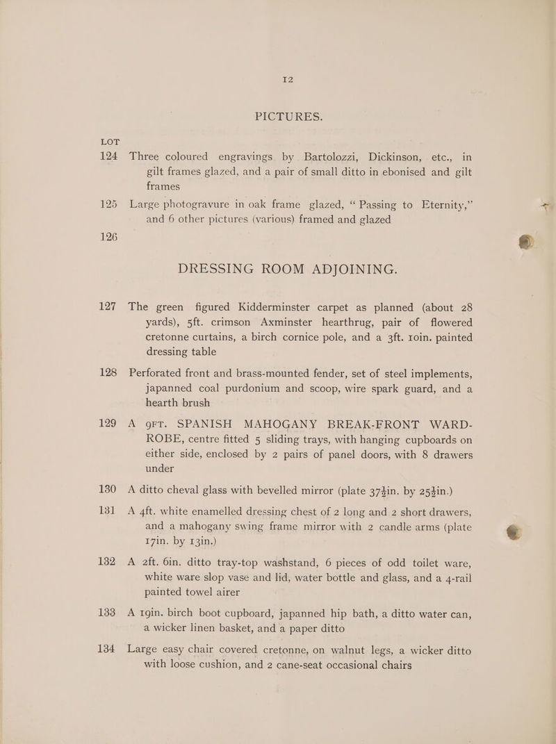 124 127 128 129 130 131 132 133 134 I2 PICTURES. Three coloured engravings by. Bartolozzi, Dickinson, etc., in gilt frames glazed, and a pair of small ditto in ebonised and gilt frames Large photogravure in oak frame glazed, “ Passing to Eternity,” and 6 other pictures (various) framed and glazed DRESSING ROOM ADJOINING. The green figured Kidderminster carpet as planned (about 28 yards), 5ft. crimson Axminster hearthrug, pair of flowered cretonne curtains, a birch cornice pole, and a 3ft. roin. painted dressing table Perforated front and brass-mounted fender, set of steel implements, japanned coal purdonium and scoop, wire spark guard, and a hearth brush A gFT. SPANISH MAHOGANY BREAK-FRONT WARD- ROBE, centre fitted 5 sliding trays, with hanging cupboards on either side, enclosed by 2 pairs of panel doors, with 8 drawers under A ditto cheval glass with bevelled mirror (plate 374in. by 254in.) A 4ft. white enamelled dressing chest of 2 long and 2 short drawers, and a mahogany swing frame mirror with 2 candle arms (plate 17in. by 13in.) A aft. 6in. ditto tray-top washstand, 6 pieces of odd toilet ware, white ware slop vase and lid, water bottle and glass, and a 4-rail painted towel airer A 1gin. birch boot cupboard, japanned hip bath, a ditto water can, a wicker linen basket, and a paper ditto Large easy chair covered cretonne, on walnut legs, a wicker ditto