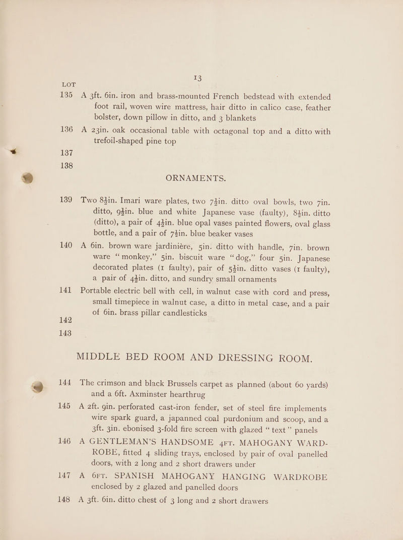 13 LOFT 135 A 3ft. 6in. iron and brass-mounted French bedstead with extended foot rail, woven wire mattress, hair ditto in calico case, feather bolster, down pillow in ditto, and 3 blankets 136 A 23in. oak occasional table with octagonal top and a ditto with trefoil-shaped pine top 137 138 ORNAMENTS. 139 Two 83in. Imari ware plates, two 74in. ditto oval bowls, two 7A. ditto, gin. blue and white Japanese vase (faulty), 84in. ditto (ditto), a pair of 43in. blue opal vases painted flowers, oval glass bottle, and a pair of 74in. blue beaker vases 140 A 6in. brown ware jardiniére, 5in. ditto with handle, 7in. brown ware “monkey,” 5in. biscuit ware “dog,” four 5in. Japanese decorated plates (1 faulty), pair of 54in. ditto vases (1 faulty), a pair of 44in. ditto, and sundry small ornaments 141 Portable electric bell with cell, in walnut case with cord and press, small timepiece in walnut case, a ditto in metal case, and a pair of 6in. brass pillar candlesticks 142 143 MIDDLE BED ROOM AND DRESSING ROOM. 144 The crimson and black Brussels carpet as planned (about 60 yards) and a 6ft. Axminster hearthrug 145 A aft. gin. perforated cast-iron fender, set of steel fire implements wire spark guard, a japanned coal purdonium and scoop, anda 3ft. 3in. ebonised 3-fold fire screen with glazed “ text ” panels 146 A GENTLEMAN’S HANDSOME grr. MAHOGANY WARD- ROBE, fitted 4 sliding trays, enclosed by pair of oval panelled doors, with 2 long and 2 short drawers under 47 2 FY, SPANISH MAHOGANY HANGING WARDROBE enclosed by 2 glazed and panelled doors