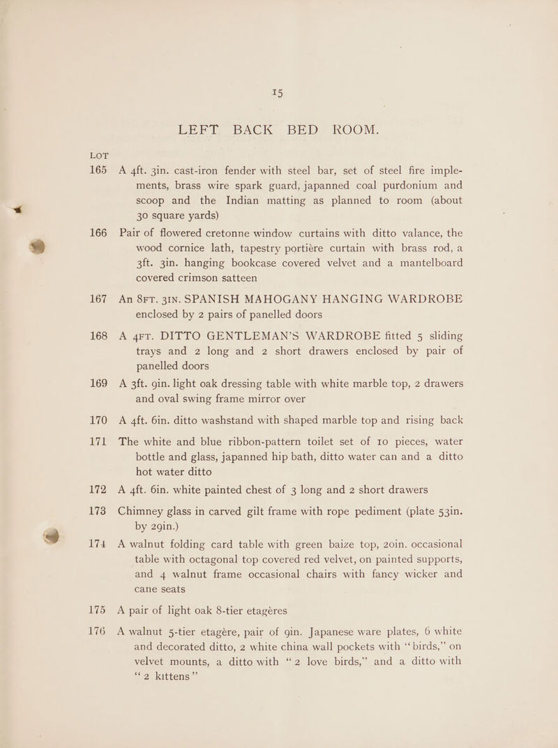 LOY 165 166 167 168 169 170 171 172 173 174 175 176 I5 Perl pack _ BED? KOON, A 4ft. 31n. cast-iron fender with steel bar, set of steel fire imple- ments, brass wire spark guard, japanned coal purdonium and scoop and the Indian matting as planned to room (about 30 square yards) Pair of flowered cretonne window curtains with ditto valance, the wood cornice lath, tapestry portiére curtain with brass rod, a 3ft. 3in. hanging bookcase covered velvet and a mantelboard covered crimson satteen An 8FT. 3IN. SPANISH MAHOGANY HANGING WARDROBE enclosed by 2 pairs of panelled doors A 4FT. DITTO GENTLEMAN’S WARDROBE fitted 5 sliding trays and 2 long and 2 short drawers enclosed by pair of panelled doors A 3ft. gin. light oak dressing table with white marble top, 2 drawers and oval swing frame mirror over A 4ft. 6in. ditto washstand with shaped marble top and rising back The white and blue ribbon-pattern toilet set of I0 pieces, water bottle and glass, japanned hip bath, ditto water can and a ditto hot water ditto A 4ft. 6in. white painted chest of 3 long and 2 short drawers Chimney glass in carved gilt frame with rope pediment (plate 531n. by 2gin.) A walnut folding card table with green baize top, 20in. occasional table with octagonal top covered red velvet, on painted supports, and 4 walnut frame occasional chairs with fancy wicker and cane seats A pair of light oak 8-tier etagéres A walnut 5-tier etagére, pair of gin. Japanese ware plates, 6 white and decorated ditto, 2 white china wall pockets with ‘‘ birds,” on velvet mounts, a ditto with “2 love birds,’ and a ditto with 2) ketetens