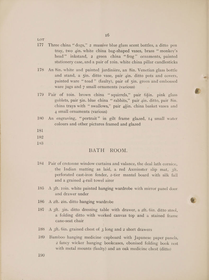 177 178 179 180 181 182 183 184 188 189 190 16 Three china “ dogs,” 2 massive blue glass scent bottles, a ditto pen tray, two 4in. white china bag-shaped vases, brass ‘‘ monkey’s head” inkstand, 2 green china “frog’’ ornaments, painted stationery case, and a pair of roin. white china pillar candlesticks An 8in. white and painted jardiniére, an 8in. Venetian glass bottle and stand, a 5in. ditto vase, pair gin. ditto pots and covers, painted ware “toad” (faulty), pair of 5in. green and embossed ware jugs and 7 small ornaments (various) | Pair of toin. brown china “squirrels,” pair 64in. pink glass goblets, pair 5in. blue china “ rabbits,” pair 4in. ditto, pair 8in. china trays with ‘“ swallows,” pair 4din. china basket vases and 4 small ornaments (various) An engraving, “portrait” in gilt frame glazed, 14 small water colours and other pictures framed and glazed BATH ROOM. Pair of cretonne window curtains and valance, the deal lath cornice, the Indian matting as laid,.a red Axminster slip mat, 3ft. perforated cast-iron fender, 2-tier mantel board with silk fall and a grained 4-rail towel airer A 3ft. 10in. white painted hanging wardrobe with mirror panel door and drawer under A aft. 2in. ditto hanging wardrobe A 3ft. 3in. ditto dressing table with drawer, a 2ft. 6in. ditto stool, a folding ditto with worked canvas top and a stained frame cane-seat chair A 3ft. 6in. grained chest of 3 long and 2 short drawers Bamboo hanging medicine cupboard with Japanese paper panels, 2 fancy wicker hanging bookcases, ebonised folding book rest with metal mounts (faulty) and an oak medicine chest (ditto)