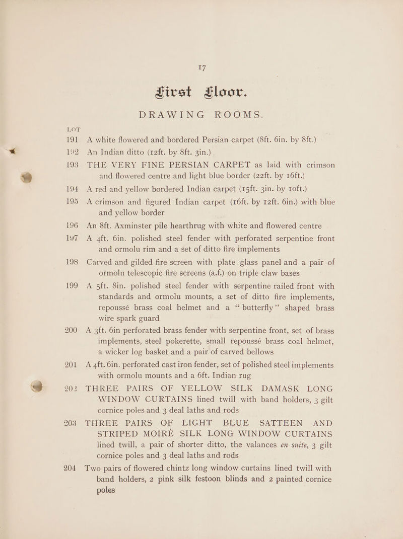 200 204 17 SJirst Floor. DRAW UNG “ROOM &amp;: A white flowered and bordered Persian carpet (8ft. 6in. by 8ft.) An Indian ditto (12ft. by 8ft. 3in.) THE VERY FINE PERSIAN CARPET as laid with crimson and flowered centre and light blue border (22ft. by 16ft.) A red and yellow bordered Indian carpet (15ft. 3in. by roft.) A crimson and figured Indian carpet (16ft. by r2ft. 6in.) with blue and yellow border An 8ft. Axminster pile hearthrug with white and flowered centre A 4ft. 6in. polished steel fender with perforated serpentine front and ormolu rim and a set of ditto fire implements Carved and gilded fire screen with plate glass panel and a pair of ormolu telescopic fire screens (a.f.) on triple claw bases A 5ft. 8in. polished steel fender with serpentine railed front with standards and ormolu mounts, a set of ditto fire implements, repoussé brass coal helmet and a “ butterfly’? shaped brass wire spark guard A 3ft. 6in perforated brass fender with serpentine front, set of brass implements, steel pokerette, small repoussé brass coal helmet, a wicker log basket and a pair of carved bellows A 4ft. 6in. perforated cast iron fender, set of polished steel implements with ormolu mounts and a 6ft. Indian rug TUREE PAIRS OF YELL@MV. SILK ;DAMASK LONG WINDOW CURTAINS lined twill with band holders, 3 gilt cornice poles and 3 deal laths and rods ore PaAiks “OF -LIGHT BLUE... SATTEEN AND STRIPED MOIRE SILK LONG WINDOW CURTAINS lined twill, a pair of shorter ditto, the valances en suite, 3 gilt cornice poles and 3 deal laths and rods Two pairs of flowered chintz long window curtains lined twill with band holders, 2 pink silk festoon blinds and 2 painted cornice poles