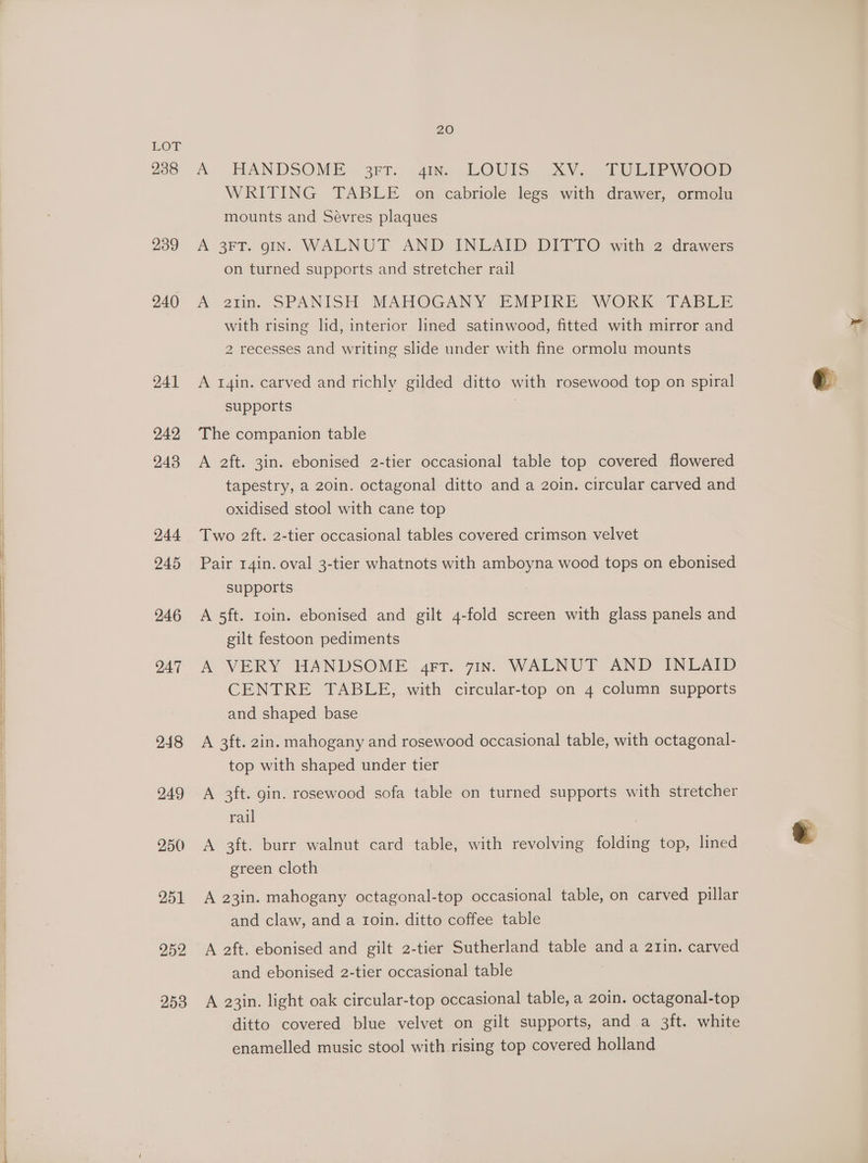 238 239 240 241 242 243 244 245 246 247 248 249 250 251 252 253 20 A HANDSOME 3rT: .4mx. .LOUIS. XVs TULIP WOor WRITING TABLE on cabriole legs with drawer, ormolu mounts and Sévres plaques A 3FT. gIN. WALNUT AND INLAID DITTO with 2 drawers on turned supports and stretcher rail A atm. SPANISH MAHOGANY EMPIRE WORK TABLE with rising lid, interior lined satinwood, fitted with mirror and 2 recesses and writing slide under with fine ormolu mounts A r4in. carved and richly gilded ditto with rosewood top on spiral supports The companion table A 2ft. 3in. ebonised 2-tier occasional table top covered flowered tapestry, a 20in. octagonal ditto and a 2oin. circular carved and oxidised stool with cane top Two 2ft. 2-tier occasional tables covered crimson velvet Pair 14in. oval 3-tier whatnots with amboyna wood tops on ebonised supports A 5ft. roin. ebonised and gilt 4-fold screen with glass panels and gilt festoon pediments A VERY HANDSOME grt. 71n. WALNUT AND INLAID CENTRE TABLE, with circular-top on 4 column supports and shaped base A 3ft. 2in. mahogany and rosewood occasional table, with octagonal- top with shaped under tier A 3ft. gin. rosewood sofa table on turned supports with stretcher rail A 3ft. burr walnut card table, with revolving folding top, lined green cloth A 23in. mahogany octagonal-top occasional table, on carved pillar and claw, and a ioin. ditto coffee table A 2ft. ebonised and gilt 2-tier Sutherland table and a 21in. carved and ebonised 2-tier occasional table A 23in. light oak circular-top occasional table, a 20in. octagonal-top ditto covered blue velvet on gilt supports, and a 3ft. white enamelled music stool with rising top covered holland