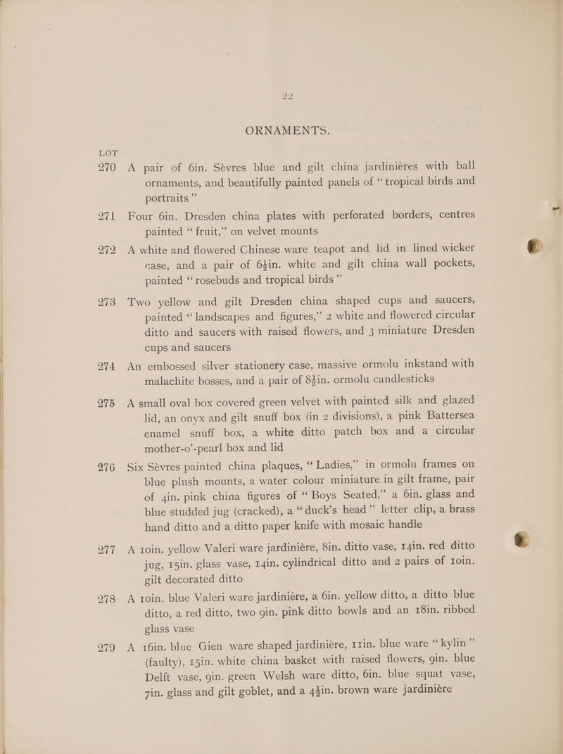 270 271 272 273 274 275 217 278 i) bh ORNAMENTS. A pair of 6in. Sévres blue and gilt china jardiniéres with ball ornaments, and beautifully painted panels of “ tropical birds and portraits ” Four 6in. Dresden china plates with perforated borders, centres painted “ fruit,” on velvet mounts A white and flowered Chinese ware teapot and lid in lined wicker case, and a pair of 64in. white and gilt china wall pockets, painted ‘‘ rosebuds and tropical birds ” Two yellow and gilt Dresden china shaped cups and saucers, painted “landscapes and figures,” 2 white and flowered circular ditto and saucers with raised flowers, and 3 miniature Dresden cups and saucers An embossed silver stationery case, massive ormolu inkstand with malachite bosses, and a pair of 8Jin. ormolu candlesticks A small oval box covered green velvet with painted silk and glazed lid, an onyx and gilt snuff box (in 2 divisions), a pink Battersea enamel snuff box, a white ditto patch box and a circular mother-o’-pearl box and lid Six Sévres painted china plaques, “‘ Ladies,” in ormolu frames on blue plush mounts, a water colour miniature in gilt frame, pair of 4in. pink china figures of “ Boys Seated,” a 6in. glass and blue studded jug (cracked), a “ duck’s head” letter clip, a brass hand ditto and a ditto paper knife with mosaic handle A toin. yellow Valeri ware jardiniére, 8in. ditto vase, T4in. red ditto jug, 15in. glass vase, I4in. cylindrical ditto and 2 pairs of toin. gilt decorated ditto A roin, blue Valeri ware jardiniére, a 6in. yellow ditto, a ditto blue ditto, a red ditto, two gin. pink ditto bowls and an 18in. ribbed glass vase A x6in. blue Gien ware shaped jardiniére, 11in. blue ware “ kylin ’ (faulty), 15in. white china basket with raised flowers, gin. blue Delft vase, gin. green Welsh ware ditto, 6in. blue squat vase, vin. glass and gilt goblet, and a 44in. brown ware jardiniere