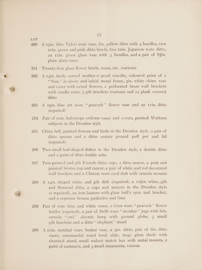 280 282 288 289 290 23 A r5in. blue Valeri ware vase, 7in. yellow ditto with 4 handles, two roin. green and pink ditto bowls, two Ioin. Japanese ware ditto, an Itin. green glass vase with 3 handles, anda pair of 83in. plain glass vases Twenty-four glass flower bowls, vases, etc. (various) A t4in. finely carved mother-o’-pearl crucifix, coloured print of a “Nun,” in ebony and inlaid metal frame, 5in. white china vase and cover with raised flowers, 2 perforated brass wall brackets with candle arms, 5 gilt brackets (various) and 12 plush covered ditto A 15in. blue art ware “‘ peacock” flower vase and an 1un. ditto (repaired) Pair of roin. heliotrope oviform vases and covers, painted Watteau subjects in the Dresden style China bell, painted flowers and birds in the Dresden style, a pair of ditto spoons and a ditto canary ground puff pot and lid (repaired) Two small leaf-shaped dishes in the Dresden style, a double ditto and 2 pairs of ditto double salts Two painted and gilt French china cups, 1 ditto saucer, a pink and painted Sévres cup and saucer, a pair of white and red decorated wall brackets and a Chinese ware card dish with ormolu mounts A i4in. shaped white and gilt dish (repaired), a z1odgin. white, gilt and flowered ditto, 2 cups and saucers in the Dresden style (1 repaired), an iron lantern with glass bull’s eyes and bracket, and a repoussé bronze jardiniére and liner Pair of roin. blue and white vases, a Gien ware “ peacock ”’ flower holder (repaired), a pair of Delft ware “monkey” jugs with lids, ormolu “owl” electric lamp with ground globe, 3 small gilt brackets and a ditto ‘“‘elephant” stand A roin. mottled ware beaker vase, a gin. ditto, pair of 6in. ditto vases, coromandel wocd book slide, large glass shade with ebonised stand, small walnut match box with metal mounts, 2 pairs of castanets, and 3 small ornaments, various