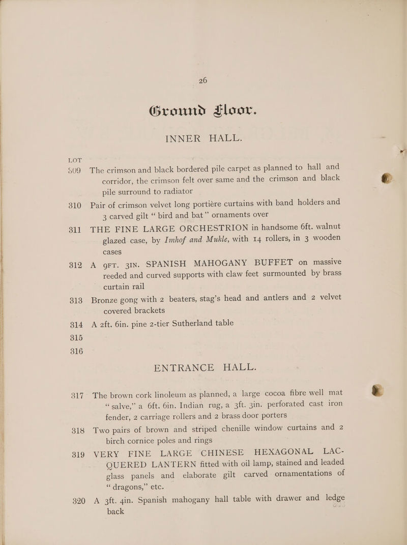 a a ee ee ae ee Se ans a i CS AT NAT IE REO EE ENE OEE IEA 310 oll 312 313 314 315 316 O17 318 319 320 26 Ground Floor. (INNER PALE. The crimson and black bordered pile carpet as planned to hall and corridor, the crimson felt over same and the crimson and black pile surround to radiator | Pair of crimson velvet long portiére curtains with band holders and 3 carved gilt ‘ bird and bat” ornaments over THE FINE LARGE ORCHESTRION in handsome 6ft. walnut glazed case, by Imhof and M ukle, with 14 rollers, in 3 wooden cases A oFT. 31IN. SPANISH MAHOGANY BUFFET on massive reeded and curved supports with claw feet surmounted by brass curtain rail Bronze gong with 2 beaters, stag’s head and antlers and 2 velvet covered brackets A aft. 6in. pine 2-tier Sutherland table ENTRANCE HALL. The brown cork linoleum as planned, a large cocoa fibre well mat “salve,” a Oft. 6in. Indian rug, a 3ft. 3in. perforated cast iron fender, 2 carriage rollers and 2 brass door porters Two pairs of brown and striped chenille window curtains and 2 birch cornice poles and rings VERY FINE LARGE ‘CHINESE HEXAGONAL LAC- QUERED LANTERN fitted with oil lamp, stained and leaded glass panels and elaborate gilt carved ornamentations of ““dragens,” ‘ete. A 3ft. gin. Spanish mahogany hall table with drawer and ledge back | sis