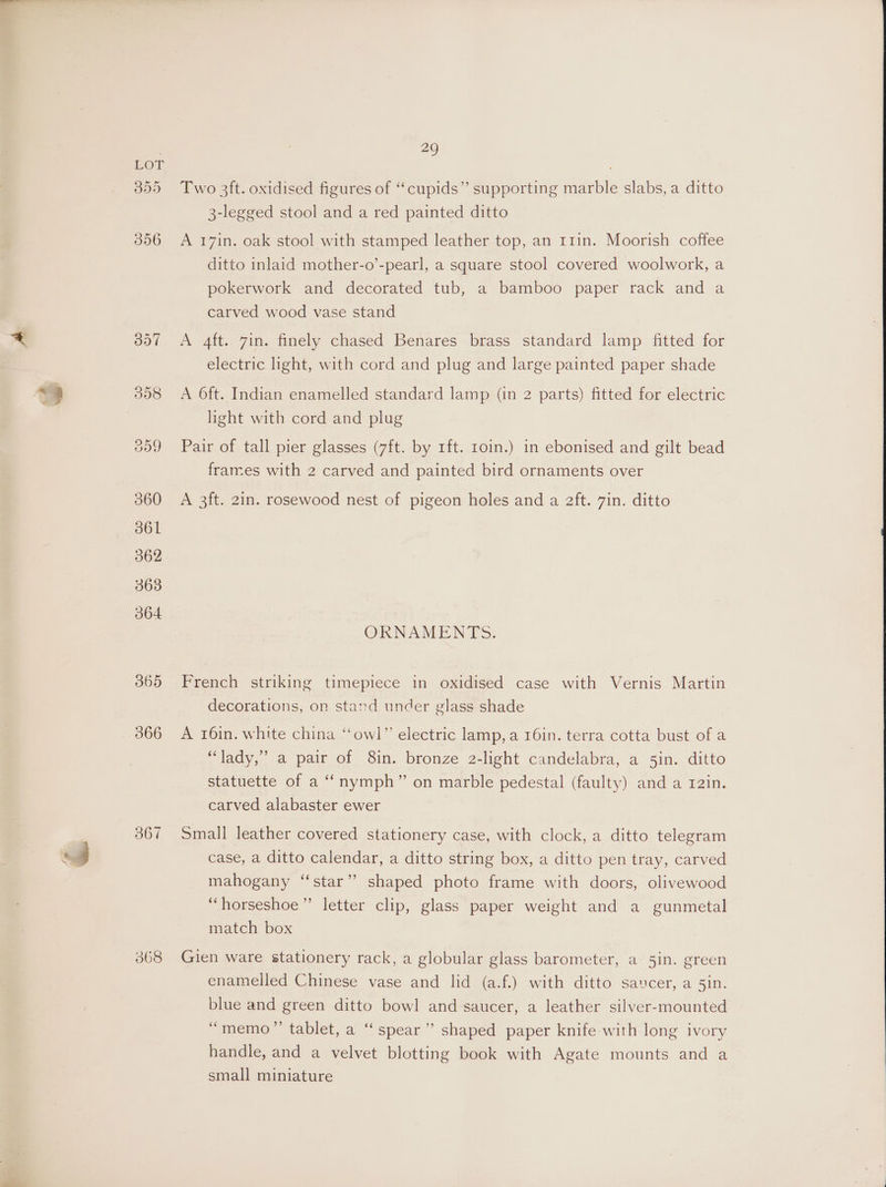 366 367 368 29 Two 3ft. oxidised figures of “cupids”’ supporting marble slabs, a ditto 3-legged stool and a red painted ditto A 171n. oak stool with stamped leather top, an 111in. Moorish coffee ditto inlaid mother-o’-pearl, a square stool covered woolwork, a pokerwork and decorated tub, a bamboo paper rack and a carved wood vase stand A 4ft. 7in. finely chased Benares brass standard lamp fitted for electric light, with cord and plug and large painted paper shade A 6ft. Indian enamelled standard lamp (in 2 parts) fitted for electric light with cord and plug Pair of tall pier glasses (7ft. by 1ft. 10in.) in ebonised and gilt bead frames with 2 carved and painted bird ornaments over A 3ft. 2in. rosewood nest of pigeon holes and a 2ft. 7in. ditto ORNAMENTS. French striking timepiece in oxidised case with Vernis Martin decorations, on stand under glass shade A 16in. white china ‘“‘owl”’ electric lamp, a 16in. terra cotta bust of a “lady,” a pair of 8in. bronze 2-light candelabra, a 5in. ditto statuette of a “nymph” on marble pedestal (faulty) and a 12in. carved alabaster ewer Small leather covered stationery case, with clock, a ditto telegram case, a ditto calendar, a ditto string box, a ditto pen tray, carved mahogany “star” shaped photo frame with doors, olivewood “horseshoe” letter clip, glass paper weight and a gunmetal match box Gien ware stationery rack, a globular glass barometer, a 5in. green enamelled Chinese vase and lid (a.f.) with ditto saucer, a 5in. blue and green ditto bowl and saucer, a leather silver-mounted “memo” tablet, a “‘ spear’ shaped paper knife with long ivory handle, and a velvet blotting book with Agate mounts and a small miniature