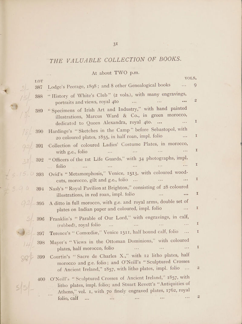 387 388 399 400 Sul ee VLUABLE COLLECTION OF BOOKS. At about TWO’ pan. VOLS. ‘History of White’s Club” (2 vols.), with many engravings, portraits and views, royal 4to ua os ae 2 “Specimens of Irish Art and Industry,” with hand painted illustrations, Marcus Ward &amp; Co., in green morocco, dedicated to Queen Alexandra, royal 4to. ... st I Hardinge’s ‘‘Sketches in the Camp” before Sebastopol, with 20 coloured plates, 1855, in half roan, impl. folio gee Gollection -of coloured. Ladies’ Costume Pilates, in morocco, with g.e., folio ie ae: “ Officers of the rst Life Guards,” with 34 eae a folio me ae Hct ae a Ovid’s “ Metamorphosis,’ Venice, 1513, with coloured wood- cuts, morocco, gilt and g.e., TOMO ia er ae Nash’s “ Royal Pavilion at Brighton,” consisting of 28 coloured illustrations, in red roan, impl. folio a dee aia A ditto in full morocco, with g.e. and royal arms, double set of plates on Indian paper and coloured, impl. folio fod ee Franklin’s “ Parable of Our Lord,” with engravings, in calf, (rubbed), royal folio... ee re: ee Terence’s ‘‘ Comcediz,”’ Venice 1511, half bound calt, iclia “0 ~ = Mayer's “‘ Views in the Ottoman Dominions,” with coloured plates, half morocco, folio nee ae ar eae Courtin’s “Sacre de Charles X.,” with 12 litho plates, half morocco and g.e. folio; and O’Neill’s “ Sculptured Crosses of Ancient Ireland,” 1857, with litho plates, impl. folio ... 2 O’Neill’s “Sculptured Crosses of Ancient Ireland,” 1857, with litho plates, impl. folio; and Stuart Revett’s “Antiquities of Athens,” vol. 1, with 70 finely engraved plates, 1762, royal folio, calf... es aa ore ie acne