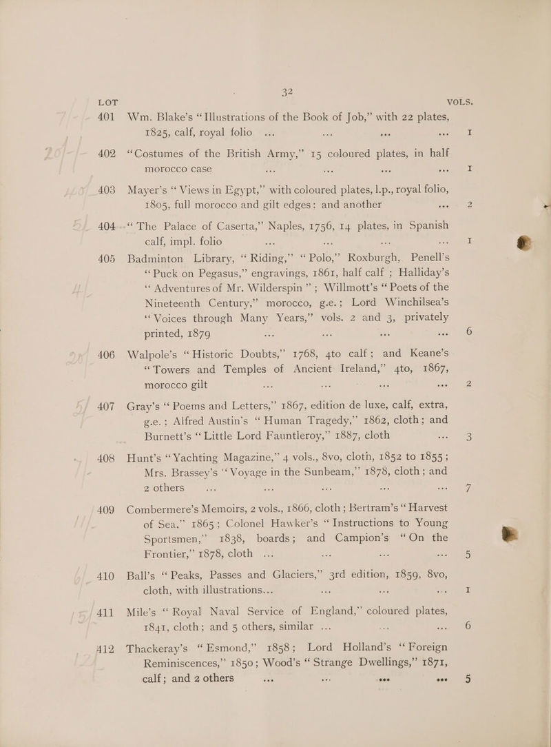 401 402 403 404 405 406 407 408 409 410 411 412 32 Wm. Blake’s “Illustrations of the Book of Job,” with 22 plates, 1625, call, royal folie: #2: oa Sai ee “Costumes of the British Army,” 15 coloured plates, in half morocco case ee os - ie jon Mayer’s ‘“‘ Views in Egypt,” with coloured plates, l.p., royal folio, 1805, full morocco and gilt edges; and another ae 2 “The Palace of Caserta,” Naples, 1756, 14 plates, in Spanish calf, impl. folio eA * i 7 oee ell Badminton Library, ‘“ Riding,” “ Polo,” Roxburgh, Penell’s ‘Puck on Pegasus,” engravings, 1861, half calf ; Halliday’s ‘¢ Adventures of Mr. Wilderspin ” ; Willmott’s ‘ Poets of the Nineteenth Century,” morocco, g.e.; Lord Winchilsea’s ‘Voices through Many Years,” vols. 2 and 3, privately printed, 1879 os Mee ie tee EGO Walpole’s ‘“‘ Historic Doubts,” 1768, 4to calf; and Keane’s “Towers and Temples of Ancient Ireland,’ 4to, 1867, morocco gilt i aa ae baad ge Gray’s ‘‘ Poems and Letters,” 1867, edition de luxe, calf, extra, g.e.; Alfred Austin’s “Human Tragedy,” 1862, cloth; and Burnett’s “ Little Lord Fauntleroy,” 1887, cloth o3- ee Hunt’s “Yachting Magazine,” 4 vols., 8vo, cloth, 1852 to 1855; Mrs. Brassey’s ‘‘ Voyage in the Sunbeam,” 1878, cloth ; and Z-OUUCrS. | ae ae he ee ae Combermere’s Memoirs, 2 vols., 1866, cloth ; Bertram’s “‘ Harvest of Sea,” 1865; Colonel Hawker’s “Instructions to Young Sportsmen,” 1838, boards; and Campion’s “On the Frontier,” 1878, cloth ... oe ‘eh we) teas Ball’s ‘“‘ Peaks, Passes and Glaciers,” 3rd edition, 1859, 8vo, cloth, with illustrations... Ns a hand Mile’s “‘ Royal Naval Service of England,”’ coloured plates, 1841, cloth; and 5 others, similar ... oe sane Thackeray’s. ‘“ Esmond,” 1858; Lord Holland’s ‘‘ Foreign Reminiscences,” 1850; Wood’s “‘ Strange Dwellings,” 1871,