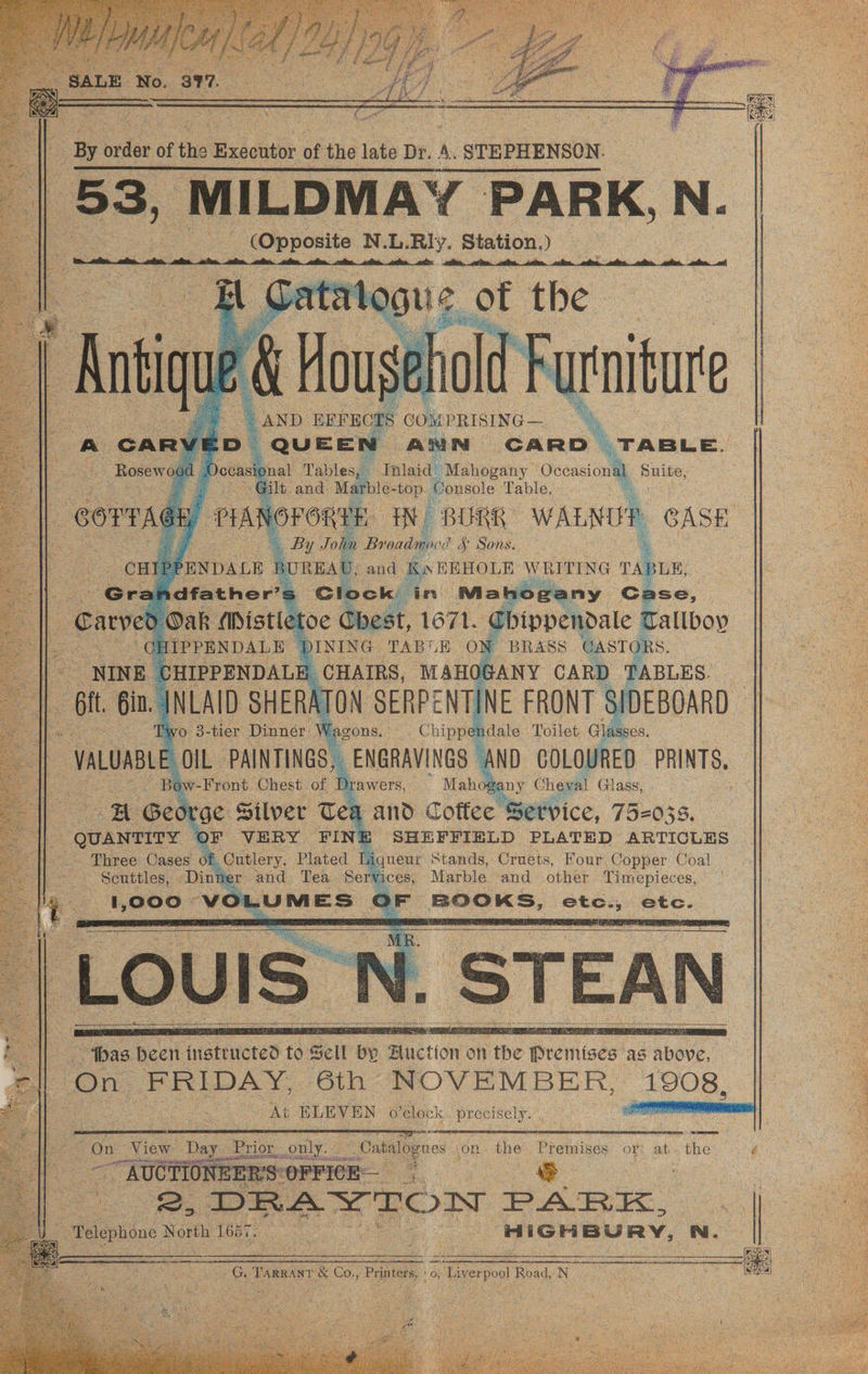\s By urdee of the Briontor of the iat Be. A. STEPHENSON. yw | , ANN, CARD TABLE. nlaid’ Mahogany Se, Suite, ional Tables, - t and, M le-top. Console Table, PM VOFORTE IW BURK WALNUP CASE a : 3 1 Joha Breaiagied $ Sons. | CHIP PENDALE BUREAU, a | ae Gre idfather’s la : M o Pieny ‘Ghee. é Carver ) Oak Mistletoe Chest, 1671. Chippendale 0 Tallboy ae a aa CHIPPENDALE DINING TABLE ON BRASS CASTORS. ey CHIPPENDALE _ CHAIRS, ee te CARD TABLES. : Gi. Gi. JNLAID SHERATON SERPENTINE FRONT Sh vo 3- tier Dinner W agons. Chipp pale Toilet eos oral @ ve Bo W 7-Front. Chest of 1 Drawers, * Maho any Chica Glass, : wa Geo! ‘ge Silver Tea and Coffee Service, 75-033. “ guantire § OF VERY FID SHEFFIELD PLATED ARTICLES Three Cases of ations. Plated o aqueur Stands, Cruets, Four. Copper Coal Scuttles, Dinner and Tea Serv ices, Marble and other Timepieces, 1,000 we LUMES ar een: esses etc. : “Joas been insteuctet a Sell a6 a ie a AbOwe, On FRIDAY, 6th NOVEMBER, 1908, At ELEVEN o'clock precisely. a On View Day Prior, only. . Catalogues ion the Premises or: at. the é ~~“ AUCTIONE ERS OFFICE WS mee. DRAYTON PARK, _ Telephone Nowth 17 sa ee eae HIGHBURY, bu re Tanwar © €o,; Printer, ey o Taverpool Road, NS eS Ga i
