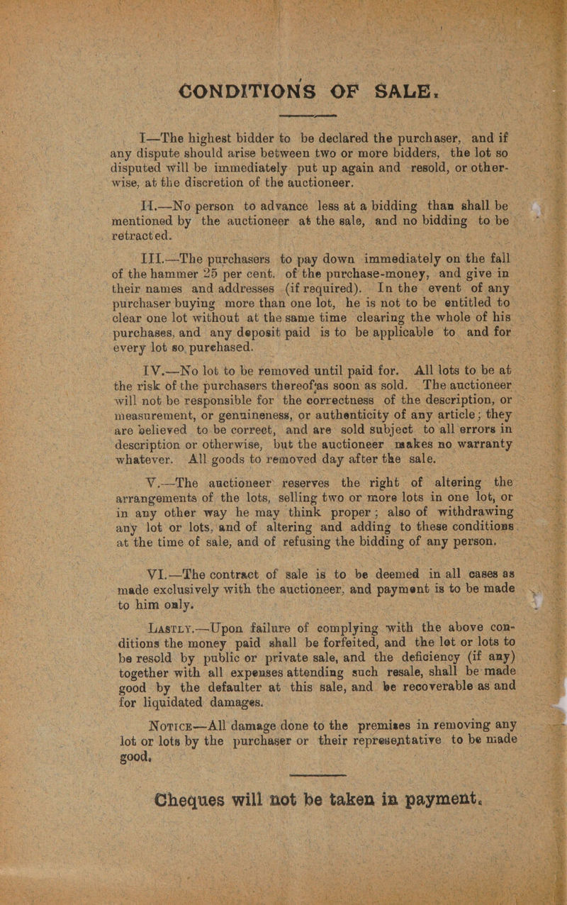 eres CONDITIONS OF SALE. fT O I—The highest bidder to be declined the adhere and if disputed will be immediately put up again and resold, or “other. wise, at the discretion of the auctioneer. retracted. their names and addresses (if required). In the event “of any purchaser buying more than one lot, he is not to be entitled to every lot so, purehased. ie measurement, or genuineness, or authenticity of any article; they ‘are believed to be correct, and are sold subject to all errors in whatever. All goods to removed day after the sale, | at the time of sale, and of refusing the bidding of any PEPEPA:: x -to him only. LastLty.—Upon failure of ‘complying will the Shere con- for liquidated: damages. good, ere Cheques will not be taken in payment,